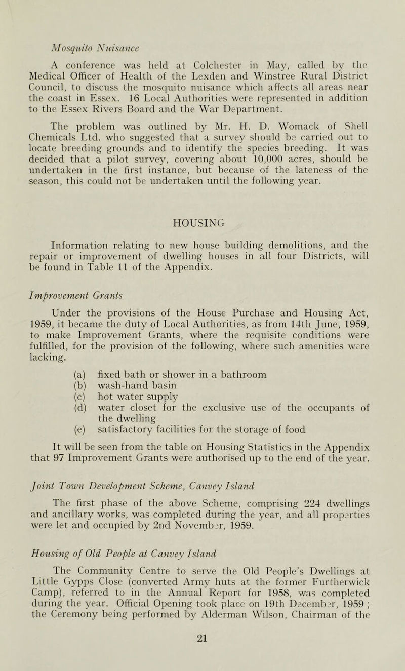 .1 /osqii ito Nidsd n ce A conference was held at Colchester in May, called by (he Medical Officer of Health of the Lexden and Winstree Rural District Council, to discuss the mos(]uito nuisance which affects all areas near the coast in Essex. 16 Local Authorities were re])resented in addition to the Essex Rivers Board and the War Department. The problem was outlined by Mr. H. D. Womack of Shell Chemicals Ltd. who suggested that a survey should be carried out to locate breeding grounds and to identify the species breeding. It was decided that a pilot survey, covering about 10,000 acres, should be undertaken in the first instance, but because of the lateness of the season, this could not be undertaken until the following year. HOUSING Information relating to new house building demolitions, and the repair or improvement of dwelling houses in all four Districts, will be found in Table 11 of the Appendix. Improvement Grants Under the provisions of the House Purchase and Housing Act, 1959, it became the duty of Local Authorities, as from 14th June, 1959, to make Improvement Grants, where the requisite conditions were fulfilled, for the provision of the following, where such amenities were lacking. (a) fixed bath or shower in a bathroom (b) wash-hand basin (c) hot water supply (d) water closet for the exclusive use of the occupants of the dwelling (e) satisfactory facilities for the storage of food It will be seen from the table on Housing Statistics in the Appendix that 97 Improvement Grants were authorised up to the end of the year. Joint Town Development Scheme, Canvey Island The first phase of the above Scheme, comprising 224 dwellings and ancillary works, was completed during the year, and all properties were let and occupied by 2nd November, 19.59. Housing of Old People at Canvey Island The Community Centre to serve the Old People’s Dwellings at Little Gypps Close (converted Army huts at the former Furtherrvick Camp), referred to in the Annual Report for 1958, was completed during the year. Official Opening took place on 19th Decemb.u', 1959 ; the Ceremony being performed by Alderman Wilson, Chairman of the