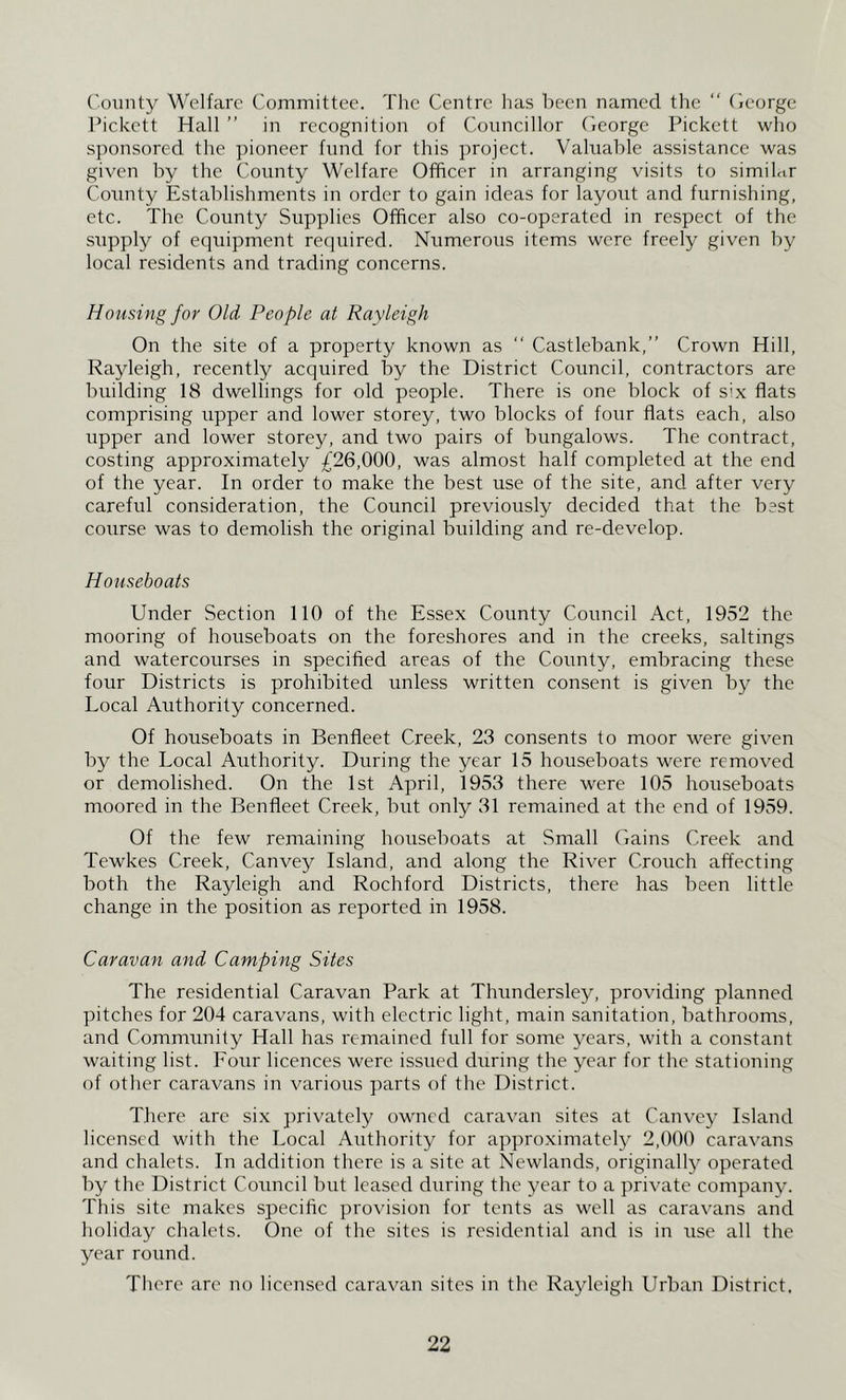 County Welfare Committee. The Centre has been named the “ (Icorge Pickett Hall ” in recognition of Councillor (Icorge Pickett who sponsored the pioneer fund for this project. Valuable assistance was given by the County Welfare Officer in arranging visits to similnr Comity Establishments in order to gain ideas for layout and furnishing, etc. The County Supplies Officer also co-operated in respect of the supply of equipment required. Numerous items were freely given by local residents and trading concerns. Housing for Old People at Rayleigh On the site of a property known as “ Castlebank,” Crown Hill, Rayleigh, recently acquired by the District Council, contractors are building 18 dwellings for old people. There is one block of S'x flats comprising upper and lower storey, two blocks of four flats each, also upper and lower storey, and two pairs of bungalows. The contract, costing approximately £26,000, was almost half completed at the end of the year. In order to make the best use of the site, and after very careful consideration, the Council previously decided that the best course was to demolish the original building and re-develop. Houseboats Under Section 110 of the Essex County Council Act, 1952 the mooring of houseboats on the foreshores and in the creeks, saltings and watercourses in specified areas of the County, embracing these four Districts is prohibited unless written consent is given by the Local Authority concerned. Of houseboats in Benfleet Creek, 23 consents to moor w'ere given by the Local Authority. During the year 15 houseboats were removed or demolished. On the 1st April, 1953 there were 105 houseboats moored in the Benfleet Creek, but only 31 remained at the end of 1959. Of the few remaining houseboats at Small Gains Creek and Tewkes Creek, Canvey Island, and along the River Crouch affecting both the Rayleigh and Rochford Districts, there has been little change in the position as reported in 1958. Caravan and Camping Sites The residential Caravan Park at Thundersley, providing planned pitches for 204 caravans, with electric light, main sanitation, bathrooms, and Community Hall has remained full for some years, with a constant waiting list. Four licences were issued during the year for the stationing of other caravans in various parts of the District. There are six privately owned caravan sites at Canvey Island licensed with the Local Authority for approximately 2,000 caravans and chalets. In addition there is a site at Newlands, originally operated by the District Council but leased during the year to a private company. This site makes specific provision for tents as well as caravans and holiday chalets. One of the sites is residential and is in use all the year round. There are no licensed caravan sites in the Rayleigh Urban District.