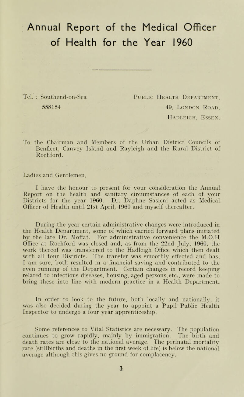 Annual Report of the Medical Officer of Health for the Year I960 Tcl. : Southend-on-Sca Public Health Department, 558154 49, London Road, Hadleioh, Essex. To the Chairman and Members of the Urban District Councils of Denfleet, Canvey Island and Rayleigh and the Rural District of Rochford. Ladies and Gentlemen, I have the honour to present for your consideration the Annual Report on the health and sanitary circumstances of each of your Districts for the year 1960. Dr. Daphne Sasieni acted as Medical Officer of Health until 21st April, 1960 and myself thereafter. During the year certain administrative changes were introduced in the Health Department, some of which carried forward plans initiated by the late Dr. Moffat. For administrative convenience the M.O.H Office at Rochford was closed and, as from the 22nd July, 1960, the work thereof was transferred to the Hadleigh Office which then dealt with all four Districts. The transfer was smoothly effected and has, I am sure, both resulted in a financial saving and contributed to the even running of the Department. Certain changes in record keeping related to infectious diseases, housing, aged persons,etc., were made to bring these into line with modern practice in a Health Department. In order to look to the future, both locally and nationally, it was also decided during the year to appoint a Pupil Public Health Inspector to undergo a four year apprenticeship. Some references to Vital Statistics arc necessary. The population continues to grow rapidly, mainly by immigration. The birth and death rates are close to the national average. The perinatal mortality rate (stillbirths and deaths in the first week of life) is below the national average although this gives no ground for complacency.