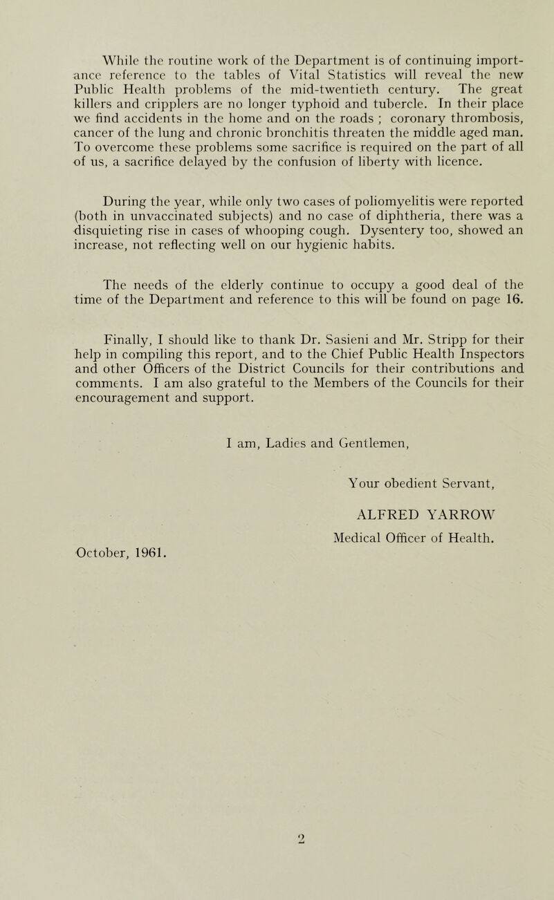 While tlic routine work of tlie Department is of continuing import- ance reference to tlie tables of Vital Statistics will reveal the new Public Health problems of the mid-twentieth century. The great killers and cripplers are no longer typhoid and tubercle. In their place we find accidents in the home and on the roads ; coronary thrombosis, cancer of the lung and chronic bronchitis threaten the middle aged man. To overcome these problems some sacrifice is required on the part of all of us, a sacrifice delayed by the confusion of liberty with licence. During the year, while only two cases of poliomyelitis were reported (both in unvaccinated subjects) and no case of diphtheria, there was a disquieting rise in cases of whooping cough. Dysentery too, showed an increase, not reflecting well on our hygienic habits. The needs of the elderly continue to occupy a good deal of the time of the Department and reference to this will be found on page 16. Finally, I should like to thank Dr. Sasieni and Mr. Stripp for their help in compiling this report, and to the Chief Public Health Inspectors and other Officers of the District Councils for their contributions and comments. I am also grateful to the Members of the Councils for their encouragement and support. I am. Ladies and Gentlemen, Your obedient Servant, October, 1961. ALFRED YARROW Medical Officer of Health.