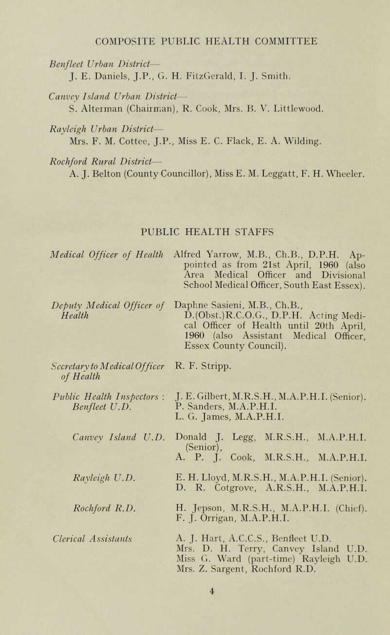 COMPOSITE PUELIC HEALTH COMMITTEE Boifleet Urban District— J. E. Daniels, J.P., (L H. Fitz(icrald, I. J. Smith. Canvey Island Urban District— S. Alterman (Chairman), R. Cook, Mrs. B. V. Littlewood. Rayleigh Urban District— Mrs. F. M. Cottcc, J.P., Miss E. C. Flack, E. A. Wilding. Rockford Rural District— A. J. Belton (County Councillor), Miss E. M. Leggatt, F. H. Wheeler. PUBLIC HEALTH STAFFS Medical Officer of Health Alfred Yarrow, M.B., Ch.B., D.P.H. Ap- pointed as from 21st April, 1960 (also Area Medical Officer and Divisional School Medical Officer, South East Essex). Deputy Medical Officer of Daphne Sasieni, M.B., Ch.B., Health D.(Obst.)R.C.O.G., D.P.H. Acting Medi- cal Officer of Health until 20th April, 1960 (also Assistant Medical Officer, Essex County Council). Secretary to Medical Officer of Health R. F. Stripp. Public Health Inspectors : Benfleet U.D. Canvey Island U.D. Rayleigh U.D. Rockford R.D. J. E. Gilbert, M.R.S.H., M.A.P.H.I. (Senior). P. Sanders, M.A.P.H.I. L. G. James, M.A.P.H.I. Donald J. Legg, M.R.S.H., M.A.P.H.I. (Senior), A. P. J. Cook, M.R.S.H., M.A.P.H.I. E. H. Lloyd, M.R.S.H., M.A.P.H.I. (Senior). D. R. Cotgrove, A.R.S.H., M.A.P.H.I. H. Jepson, M.R.S.H., M.A.P.H.I. (Chief). F. j. Orrigan, M.A.P.H.I. Clerical Assistants A. J. Hart, A.C.C.S., Benfleet U.D. Mrs. D. H. Terry, Canvey Island U.D. Miss G. M'ard (part-time) Rajdeigh IhD. Mrs. Z. Sargent, Rochford R.D.