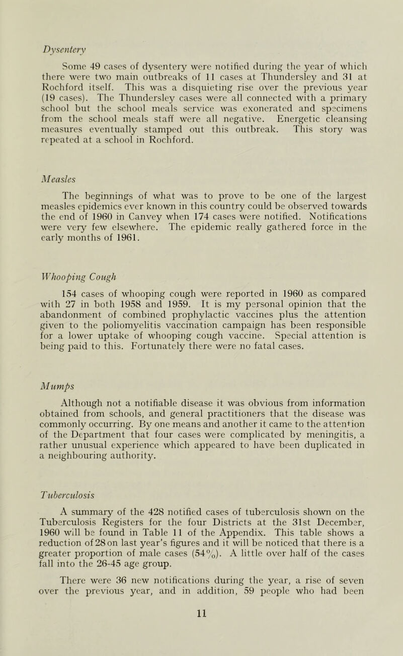 Dysentery Some 49 cases of dysentery were notified during the year of whicli tliere were two main outbreaks of 11 cases at Thundersley and 31 at Rochford itself. Tliis was a dis(iuieting rise over the previoiis year (19 cases). The Thundersley cases were all connected with a primary school but the school meals service was e.xonerated and specimens from the school meals staff were all negative. Energetic cleansing measures eventually stamped out this outbreak. This story was repeated at a school in Rochford. Measles The beginnings of what was to prove to be one of the largest measles epidemics ever known in this country coidd be observed towards the end of 1960 in Canvey when 174 cases were notified. Notifications were very few elsewhere. The epidemic really gathered force in the early months of 1961. 'Whooping Cough 154 cases of whooping cough were reported in 1960 as compared with 27 in both 1958 and 1959. It is my personal opinion that the abandonment of combined prophylactic vaccines plus the attention given to the poliomyelitis vaccination campaign has been responsible for a lower uptake of whooping cough vaccine. Special attention is being paid to this. Fortunately there were no fatal cases. Mumps Although not a notifiable disease it was obvious from information obtained from schools, and general practitioners that the disease was commonly occurring. By one means and another it came to the attention of the Department that four cases were complicated by meningitis, a rather unusual experience which appeared to have been duplicated in a neighbouring authority. Tuberculosis A summary of the 428 notified cases of tuberculosis shown on the Tuberculosis Registers for the four Districts at the 31st December, 1960 will be found in Table 11 of the Appendix. This table shows a reduction of 28 on last year’s figures and it will be noticed that there is a greater proportion of male cases (54°o)- A little over half of the cases fall into the 26-45 age group. There were 36 new notifications during the year, a rise of seven over the previous year, and in addition, 59 people who had been