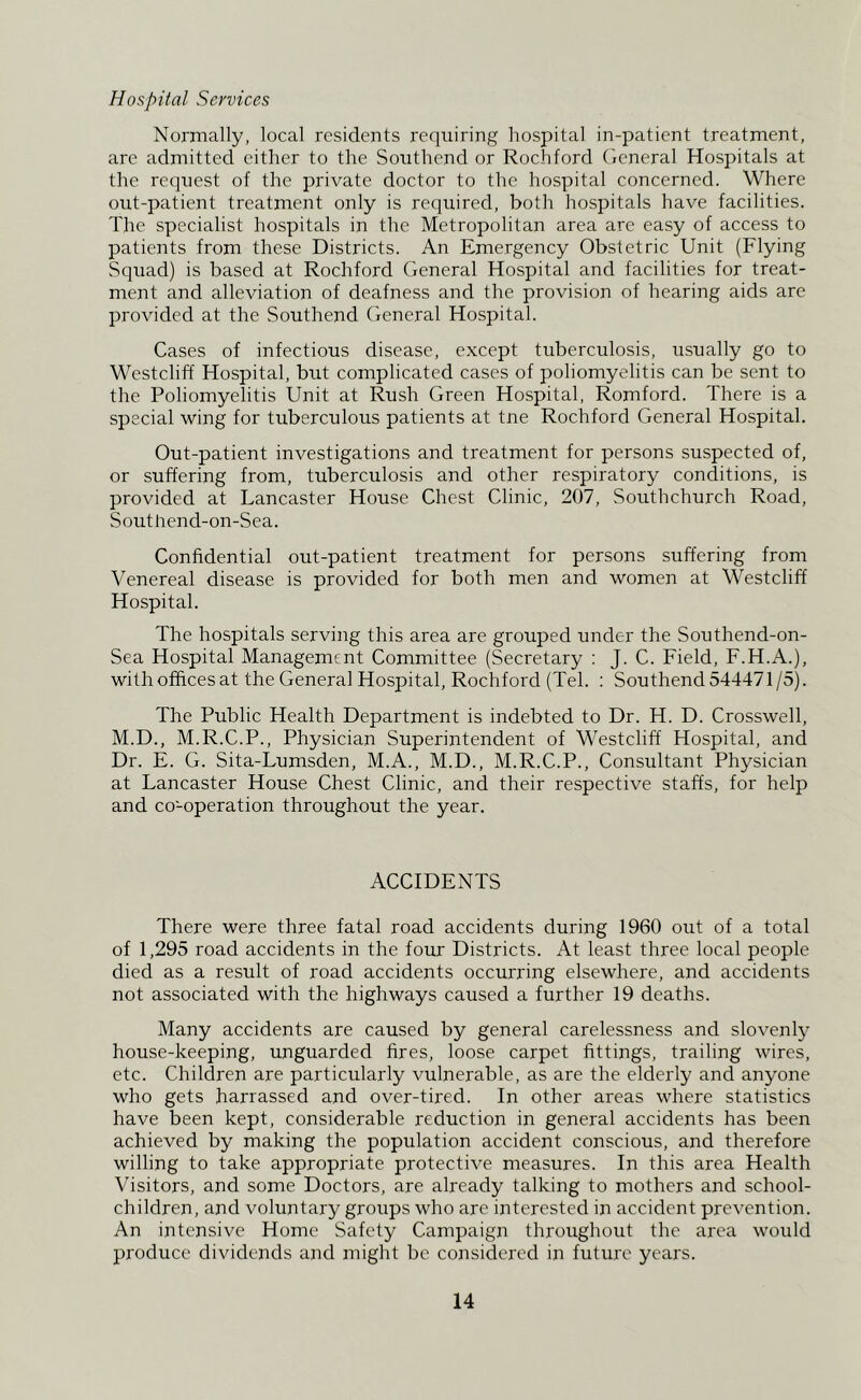 Hospital Services Normally, local residents requiring hospital in-patient treatment, are admitted either to the Southend or Rochford General Hospitals at the request of the private doctor to the hospital concerned. Where out-patient treatment only is reejuired, both hospitals have facilities. The specialist hospitals in the Metropolitan area are easy of access to patients from these Districts. An Emergency Obstetric Unit (Flying Squad) is based at Rochford General Hospital and facilities for treat- ment and alleviation of deafness and the provision of hearing aids are provided at the Southend General Hospital. Cases of infectious disease, except tuberculosis, usually go to Westcliff Hospital, but complicated cases of poliomyelitis can be sent to the Poliomyelitis Unit at Rush Green Hospital, Romford. There is a special wing for tuberculous patients at tne Rochford General Hospital. Out-patient investigations and treatment for persons suspected of, or suffering from, tuberculosis and other respiratory conditions, is provided at Lancaster House Chest Clinic, 207, Southchurch Road, Southend-on-Sea. Confidential out-patient treatment for persons suffering from Venereal disease is provided for both men and women at Westcliff Hospital. The hospitals serving this area are grouped under the Southend-on- Sea Hospital Management Committee (Secretary : J. C. Field, F.H.A.), with offices at the General Hospital, Rochford (Tel. : Southend 544471/5). The Public Health Department is indebted to Dr. H. D. Crosswell, M.D., M.R.C.P., Physician Superintendent of Westcliff Hospital, and Dr. E. G. Sita-Lumsden, M.A., M.D., M.R.C.P., Consultant Physician at Lancaster House Chest Clinic, and their respective staffs, for help and co-operation throughout the year. ACCIDENTS There were three fatal road accidents during 1960 out of a total of 1,295 road accidents in the four Districts. At least three local people died as a result of road accidents occurring elsewhere, and accidents not associated with the highways caused a further 19 deaths. Many accidents are caused by general carelessness and slovenly house-keeping, unguarded fires, loose carpet fittings, trailing wires, etc. Children are particularly vulnerable, as are the elderly and anyone who gets harrassed and over-tired. In other areas where statistics have been kept, considerable reduction in general accidents has been achieved by making the population accident conscious, and therefore willing to take appropriate protective measures. In this area Health Visitors, and some Doctors, are already talking to mothers and school- children, and voluntary groups who are interested in accident prevention. An intensive Home Safety Campaign throughout the area would produce dividends and might be considered in future years.