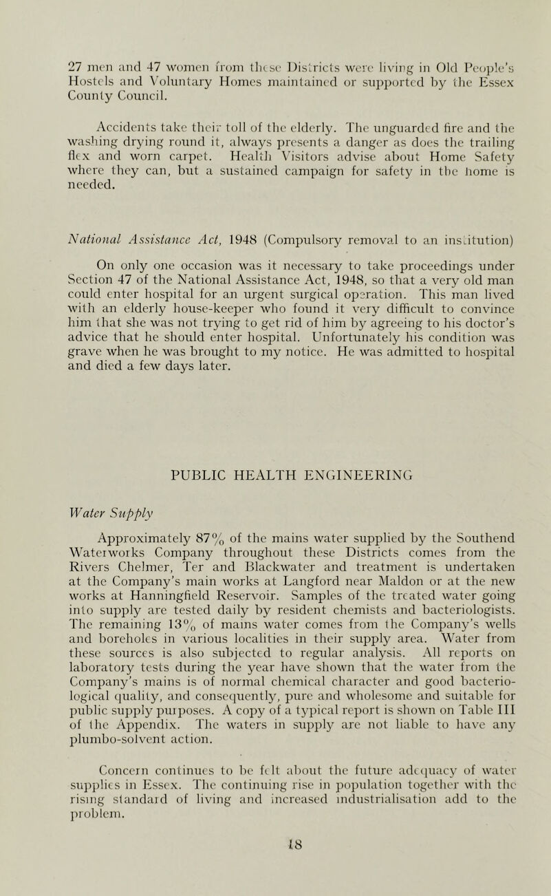 27 men and 47 women from these Districts were lixaiig in Old Pe<i])le’s Hostels and \'oluntary Homes maintained or supported by the Essex County Council. Accidents take their toll of the elderly. The unguarded fire and the washing drying round it, always presents a danger as does the trailing flex and worn carpet. Health Visitors advise about Home Safety where they can, but a sustained campaign for safety in the iiome is needed. National Assistance Act, 1948 (Compulsory removal to an institution) On only one occasion was it necessary to take proceedings under Section 47 of the National Assistance Act, 1948, so that a very old man coidd enter hospital for an urgent surgical operation. This man lived with an elderly house-keeper who found it very difficult to convince him that she was not trying to get rid of him by agreeing to his doctor’s advice that he should enter hospital. Unfortunately his condition was grave when he was brought to my notice. He was admitted to hospital and died a few days later. PUBLIC HEALTH ENGINEERING Water Supply Approximately 87% of the mains water supplied by the Southend Waterworks Company throirghorrt these Districts comes from the Rivers Chelmer, Ter and Blackwater and treatment is undertaken at the Company’s main works at Langford near Maldon or at the new works at Hanningfield Reservoir. Samples of the treated water going into supply are tested daily by resident chemists and bacteriologists. The remaining 18% of mams water comes from the Corrrpany’s wells and boreholes in various localities in their supply area. Water from these sources is also subjected to regidar analysis. All reports on laboratory tests eluring the year have shown that the water from the Company’s mains is of normal chemical character anel good bacterio- logical eiuality, anel consecpiently, pure anel wholesome and suitable for public supply pm poses. A copy of a typical report is shown on Table III of the Appeneli.x. The waters in supply are not liable to have any plumbo-solvent action. Concern continues to be felt about the future adecpiacy of water supplies in Essex. The continuing rise in popidation together with the rising slanelaiel of living anel increased industrialisation add to the problem.