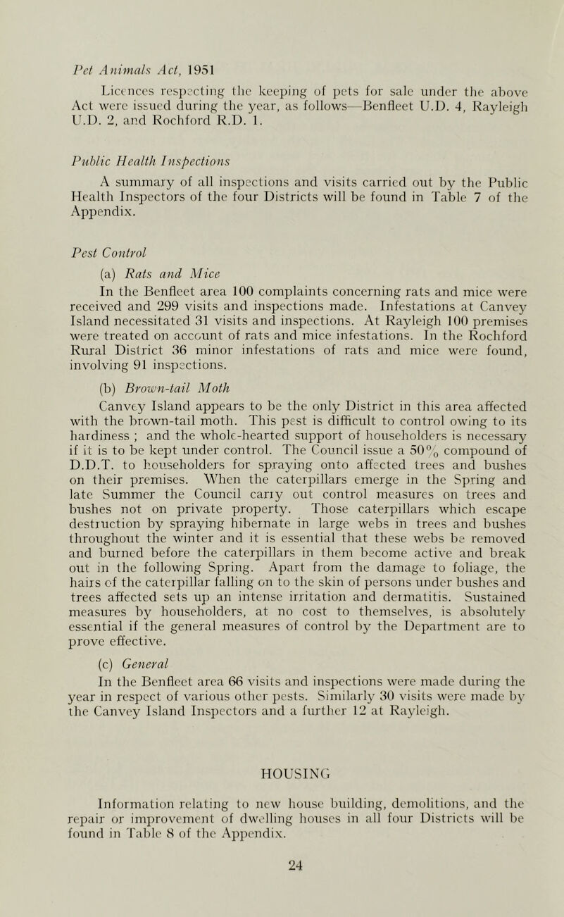 /W Animals Act, 1951 Licences rcsi)ccting llic keeping of pets for sale under tlie alrov^e Act were issued during tlie year, as follows—Benfleet U.D. 4, Rayleigh U.D. 2, and Rochford R.D. 1. Public Health Inspections A summary of all inspections and visits carried out by the Public Health Inspectors of the four Districts will be found in Table 7 of the Appendix. Pest Control (a) Rats and Mice In the Benfleet area 100 complaints concerning rats and mice were received and 299 visits and inspections made. Infestations at Canvey Island necessitated 31 visits and inspections. At Rayleigh 100 premises were treated on account of rats and mice infestations. In the Rochford Rural District 36 minor infestations of rats and mice were found, involving 91 inspections. (b) Brown-tail Moth Canvey Island appears to be the only District in this area affected with the brown-tad moth. This pest is difficult to control owing to its hardiness ; and the whole-hearted support of householders is necessary if it is to be kept under control. The Council issue a 50% compound of D.D.T. to hoirseholders for spraying onto affected trees and bushes on their premises. When the caterpillars emerge in the Spring and late Summer the Council carry out control measures on trees and bushes not on private property. Those caterpillars which escape destruction by spraying hibernate in large webs in trees and bushes throughout the winter and it is essential that these webs be removed and burned before the caterpillars in them become active and break out in the following Spring. Apart from the damage to foliage, the hairs of the caterpillar falling on to the skin of persons under bushes and trees affected sets up an intense irritation and dermatitis. Sustained measures by householders, at no cost to themselves, is absolutely essential if the general measures of control by the Department are to prove effective. (c) General In the Benfleet area 66 visits and inspections were made during the year in respect of various other pests. Similarly 30 visits were made by the Canvey Island Inspectors and a further 12 at Rayleigh. HOUSINd Information relating to new house building, demolitions, and the repair or improvement of dwelling houses in all four Districts will be found in Table 3 of the Appendi.x.