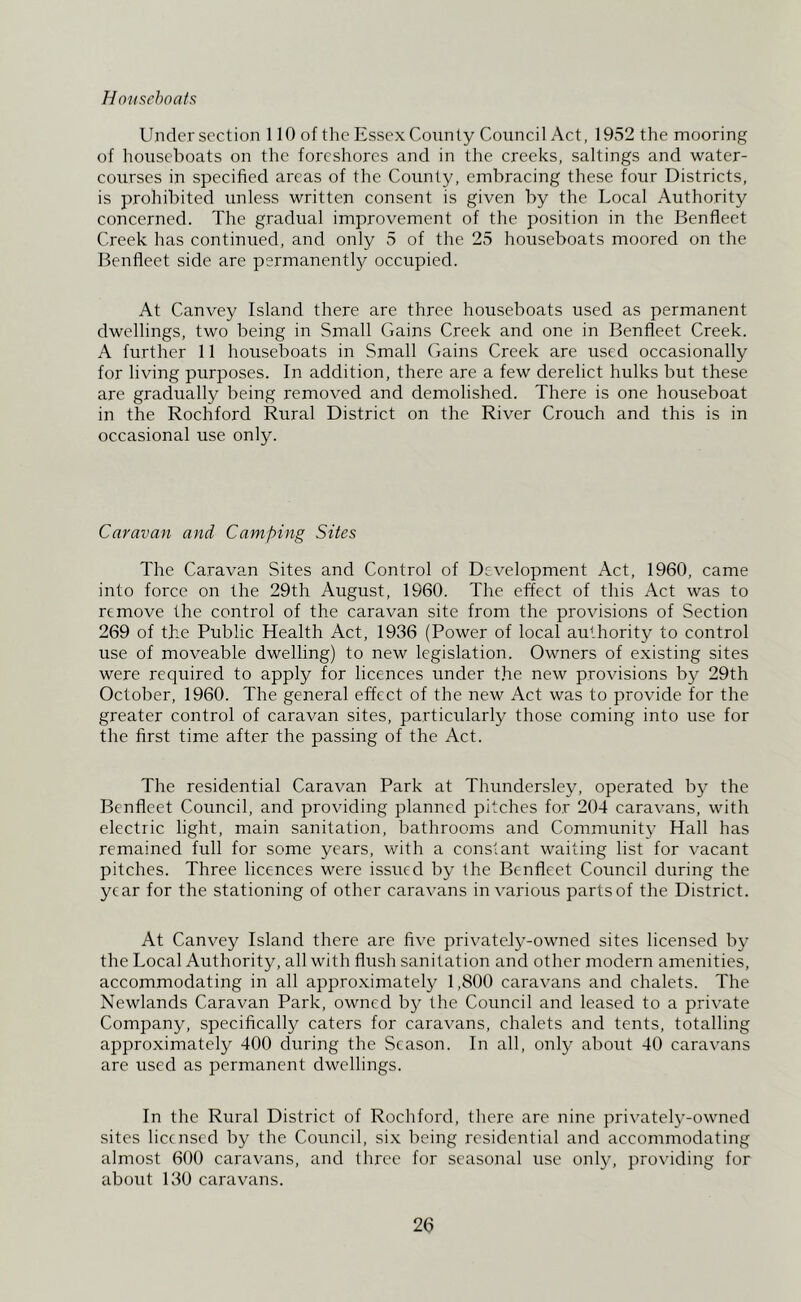 Houseboats; Under section 110 of the Essex County Council Act, 1952 the mooring of houseboats on the foreshores and in the creeks, saltings and water- courses in specified areas of the County, embracing these four Districts, is prohibited unless written consent is given by the Local Authority concerned. The gradual improvement of the position in the Benfleet Creek has continued, and only 5 of the 25 houseboats moored on the Benfleet side are permanently occupied. At Canvey Island there are three houseboats used as permanent dwellings, two being in Small Gains Creek and one in Benfleet Creek. A further 11 houseboats in Small Gains Creek are used occasionally for living purposes. In addition, there are a few derelict hulks but these are gradually being removed and demolished. There is one houseboat in the Rochford Rural District on the River Crouch and this is in occasional use only. Caravan and Camping Sites The Caravan Sites and Control of Development Act, 1960, came into force on the 29th August, 1960. The effect of this x\ct was to remove the control of the caravan site from the provisions of Section 269 of the Public Health Act, 1936 (Power of local authority to control use of moveable dwelling) to new legislation. Owners of existing sites were required to apply for licences under t.he new provisions by 29th October, 1960. The general effect of the new Act was to provide for the greater control of caravan sites, particidarly those coming into use for the first time after the passing of the Act. The residential Caravan Park at Thundersley, operated by the Benfleet Council, and providing planned pitches for 204 caravans, with electric light, main sanitation, bathrooms and Community Hall has remained full for some years, with a constant waiting list for vacant pitches. Three licences were issued by the Benfleet Council during the year for the stationing of other caravans in various partsof the District. At Canvey Island there are five privately-owned sites licensed by the Local Authority, all with flush sanitation and other modern amenities, accommodating in all approximately 1,800 caravans and chalets. The Newlands Caravan Park, owned by the Council and leased to a private Company, specifically caters for caravans, chalets and tents, totalling approximately 400 during the Season. In all, only about 40 caravans are used as permanent dwellings. In the Rural District of Rochford, there are nine privately-owned sites licensed by the Council, si.x being residential and accommodating almost 600 caravans, and three for seasonal use onljq providing for about 130 caravans.