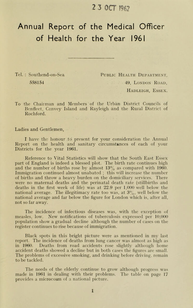 2 3 OCT 196? Annual Report of the Medical Officer Tel. : Southend-on-Sea Public Health Department, 558154 49, London Road, Hadleigh, Essex. To the Chaiiman and Members of the Urban District Councils of Benfleet, Canvey Island and Rayleigh and the Rural District of Rochford. Ladies and Gentlemen, I have the honour to present for your consideration the Annual Report on the health and sanitary circumstances of each of your Districts for the year 1961. Reference to Vital Statistics will show that the South East Essex part of England is indeed a blessed plot. The birth rate continues high and the number of births rose by almost 13% as compared with 1960. Immigration continued almost unabated ; this will increase the number of births and throw a heavy burden on the domiciliary services. There were no maternal deaths and the perinatal death rate (stillbirths and deaths in the first week of life) was at 22.9 per 1,000 well below the national average. The illegitimacy rate too was, at 3%, well below the national average and far below the figure for London which is, after all, not so far away. The incidence of infectious diseases was, with the exception of measles, low. New notifications of tuberculosis expressed per 10,000 population show a gradual decline although the number of cases on the register continues to rise because of immigration. Black spots in this bright picture were as mentioned in my last report. The incidence of deaths from lung cancer was almost as high as in 1960. Deaths from road accidents rose slightly although home accident deaths showed a decline but in both cases the figures are small. The problems of excessive smoking, and drinking before driving, remain to be tackled. The needs of the elderly continue to grow although progress was made in 1961 in dealing with their problems. The table on page 17 provides a microcosm of a national picture.