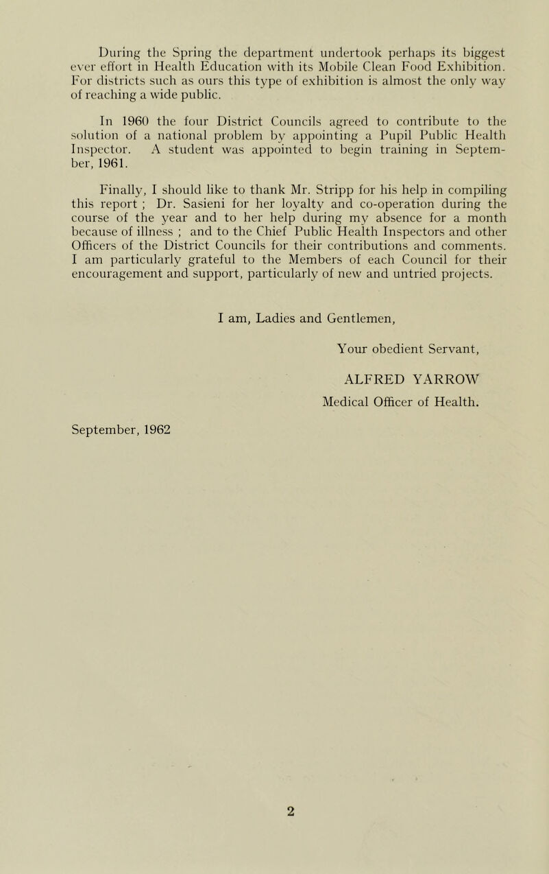 During the Spring the department undertook perhaps its biggest ever effort in Health Education with its Mobile Clean Food Exhibition. For districts such as ours this type of exhibition is almost the only way of reaching a wide public. In 1960 the four District Councils agreed to contribute to the solution of a national problem by appointing a Pupil Public Health Inspector. A student was appointed to begin training in Septem- ber, 1961. Finally, I should like to thank Mr. Stripp for his help in compiling this report ; Dr. Sasieni for her loyalty and co-operation during the course of the year and to her help during my absence for a month because of illness ; and to the Chief Public Health Inspectors and other Officers of the District Councils for their contributions and comments. I am particularly grateful to the Members of each Council for their encouragement and support, particularly of new and untried projects. I am, Ladies and Gentlemen, Your obedient Servant, ALFRED YARROW Medical Officer of Health. September, 1962