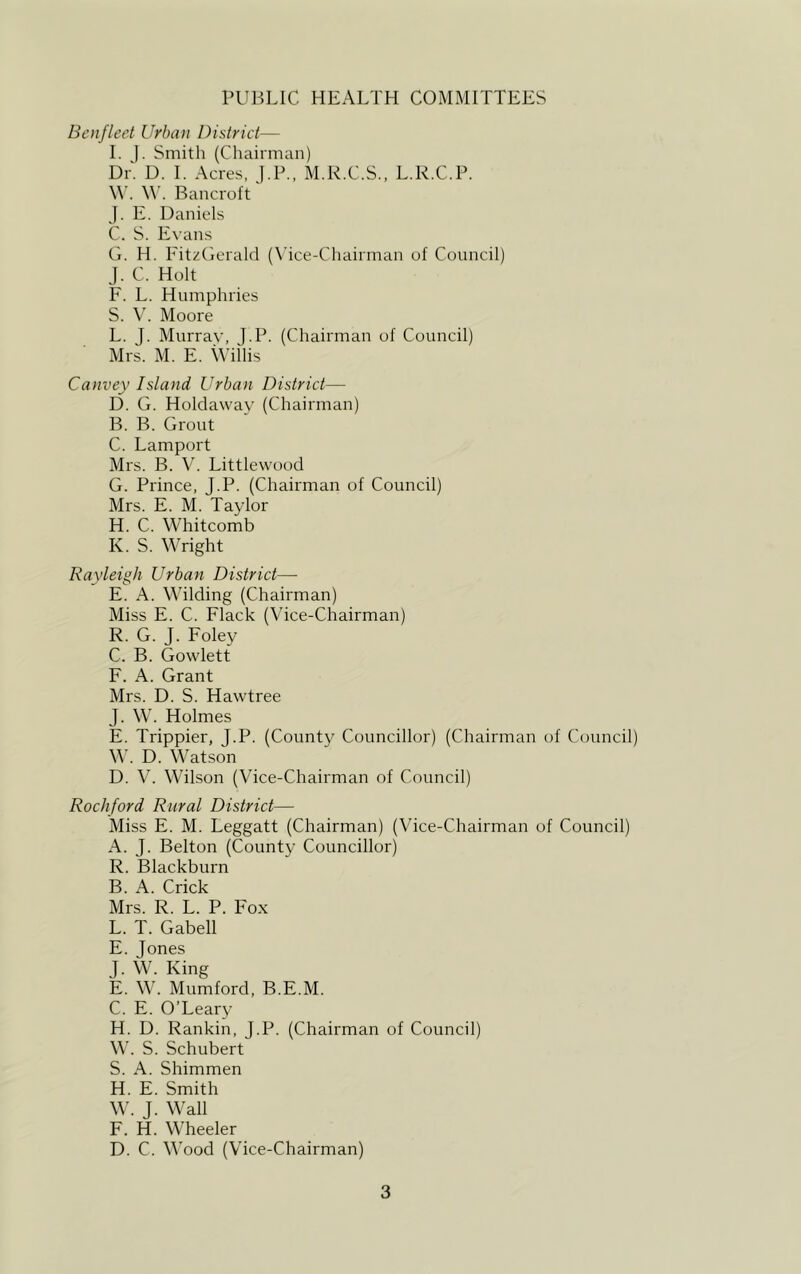 PUBLIC HEALTH COMMITTEES Benfleet Urban District— I. J. Smith (Chairman) Dr. D. I. Acres, J.P., M.R.C.S., L.R.C.P. W. W. Bancroft J. E. Daniels C. S. Evans G. H. FitzGerald (Vice-Chairman of Council) J. C. Holt F. L. Humphries S. V. Moore L. J. Murray, ].P. (Chairman of Council) Mrs. M. E. Willis Canvey Island Urban District—- D. G. Holdaway (Chairman) B. B. Grout C. Lamport Mrs. B. V. Littlewood G. Prince, J.P. (Chairman of Council) Mrs. E. M. Taylor H. C. Whitcomb K. S. Wright Rayleigh Urban District—- E. A. Wilding (Chairman) Miss E. C. Flack (Vice-Chairman) R. G. J. Foley C. B. Gowlett F. A. Grant Mrs. D. S. Hawtree J. W. Holmes E. Trippier, J.P. (County Councillor) (Chairman of Council) W. D. Watson D. V. Wilson (Vice-Chairman of Council) Rockford Rural District— Miss E. M. Leggatt (Chairman) (Vice-Chairman of Council) A. J. Belton (County Councillor) R. Blackburn B. A. Crick Mrs. R. L. P. Fox L. T. Gabell E. Jones J. W. King E. W. Mumford, B.E.M. C. E. O’Leary H. D. Rankin, J.P. (Chairman of Council) W. S. Schubert S. A. Shimmen H. E. Smith W. J. Wall F. H. Wheeler D. C. Wood (Vice-Chairman)