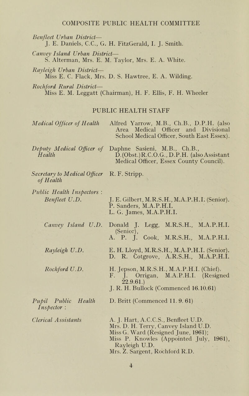 COMPOSITE PUBLIC HEALTH COMMITTEE Benfleet Urban District— J. E. Daniels, C.C., G. H. FitzGerald, I. J. Smith. Canvey Island Urban District— S. Alterman, Mrs. E. M. Taylor, Mrs. E. A. White. Rayleigh Urban District— Miss E. C. Flack, Mrs. D. S. Hawtree, E. A. Wilding. Rockford Rural District— Miss E. M. Leggatt (Chairman), H. F. Ellis, F. H. Wheeler PUBLIC HEALTH STAFF Medical Officer of Health Alfred Yarrow, M.B., Ch.B., D.P.H. (also Area Medical Officer and Divisional School Medical Officer, South East Essex). Deputy Medical Officer of Daphne Sasieni, M.B., Ch.B., Health D.(Obst.)R.C.O.G., D.P.H. (also Assistant Medical Officer, Essex County Council). Secretary to Medical Officer R. F. Stripp. of Health Public Health Inspectors : Benfleet U.D. Canvey Island U.D. Rayleigh U.D. Rockford U.D. J. E. Gilbert, M.R.S.H., M.A.P.H.I. (Senior). P. Sanders, M.A.P.H.I. L. G. James, M.A.P.H.I. Donald J. Legg, M.R.S.H., M.A.P.H.I. (Senior), A. P. J. Cook, M.R.S.H., M.A.P.H.I. E. H. Lloyd, M.R.S.H., M.A.P.H.I. (Senior). D. R. Cotgrove, A.R.S.H., M.A.P.H.I. H. Jepson, M.R.S.H., M.A.P.H.I. (Chief).. F. J. Orrigan, M.A.P.H.I. (Resigned 22.9.61.) J. R. H. Bullock (Commenced 16.10.61) Pupil Public Health D. Britt (Commenced 11.9. 61) Inspector : Clerical Assistants A. J. Hart, A.C.C.S., Benfleet U.D. Mrs. D. H. Terry, Canvey Island U.D. Miss G. Ward (Resigned June, 1961); Miss P. Knowles (Appointed July, 1961), Rayleigh LCD. Mrs. Z. Sargent, Rochford R.D.