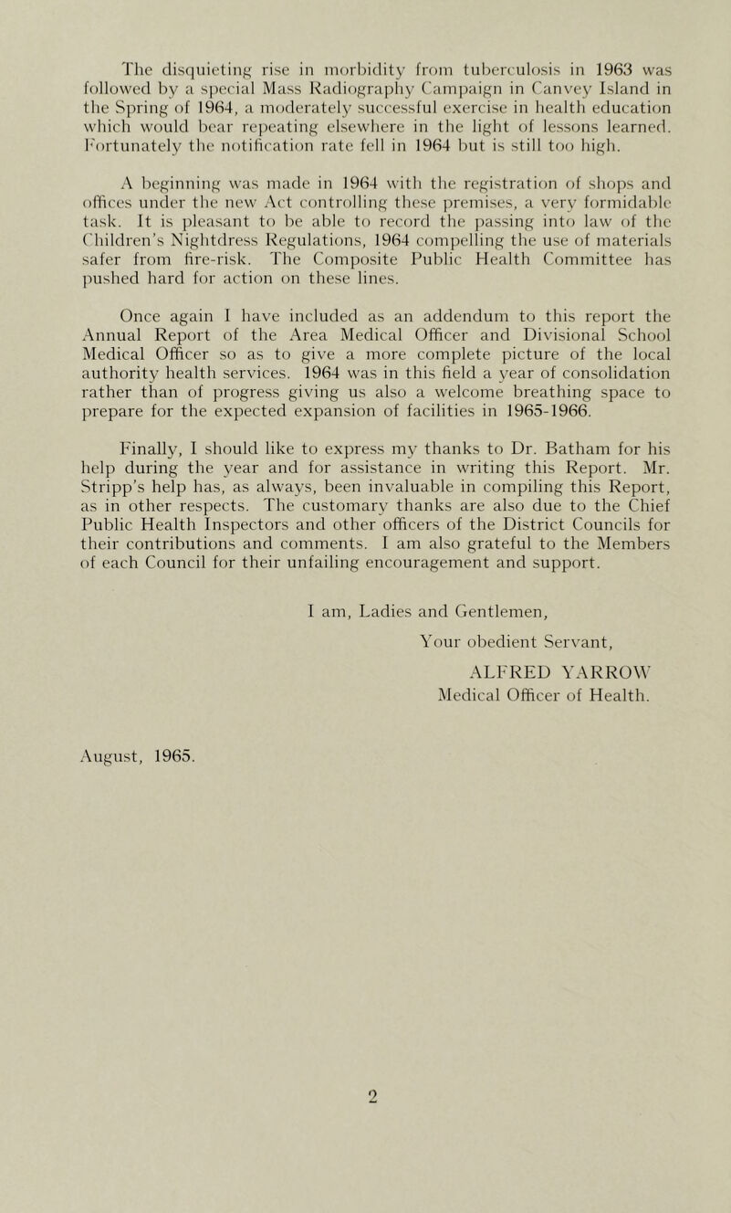 The dis(]uieting rise in morbidity from tul)ereulosis in 1963 was followed by a special Mass Radiography Campaign in Canvey Island in the Spring of 1964, a moderately successful exercise in health education which would bear re])eating elsewhere in the light of lessons learned, h'ortunately the notification rate fell in 1964 but is still too high. A beginning was made in 1964 with the registration of shops and offices under the new Act controlling these joremises, a very formidable task. It is pleasant to be able to record the ]>assing into law of the Children’s Nightdress Regulations, 1964 compelling the use of materials safer from hre-risk. The Composite Public Health Committee has pushed hard for action on these lines. Once again I have included as an addendum to this report the Annual Report of the Area Medical Officer and Divisional School Medical Officer so as to give a more complete picture of the local authority health services. 1964 was in this field a year of con.solidation rather than of progress giving us also a welcome breathing space to prepare for the expected expansion of facilities in 1965-1966. P'inally, I should like to express mj^ thanks to Dr. Batham for his help during the year and for assistance in writing this Report. Mr. Stripp’s help has, as always, been invaluable in compiling this Report, as in other respects. The customary thanks are also due to the Chief Public Health Inspectors and other officers of the District Councils for their contributions and comments. I am also grateful to the Members of each Council for their unfailing encouragement and support. I am, Ladies and Gentlemen, Your obedient Servant, ALFRED YARROW ]\Iedical Officer of Health. August, 1965.