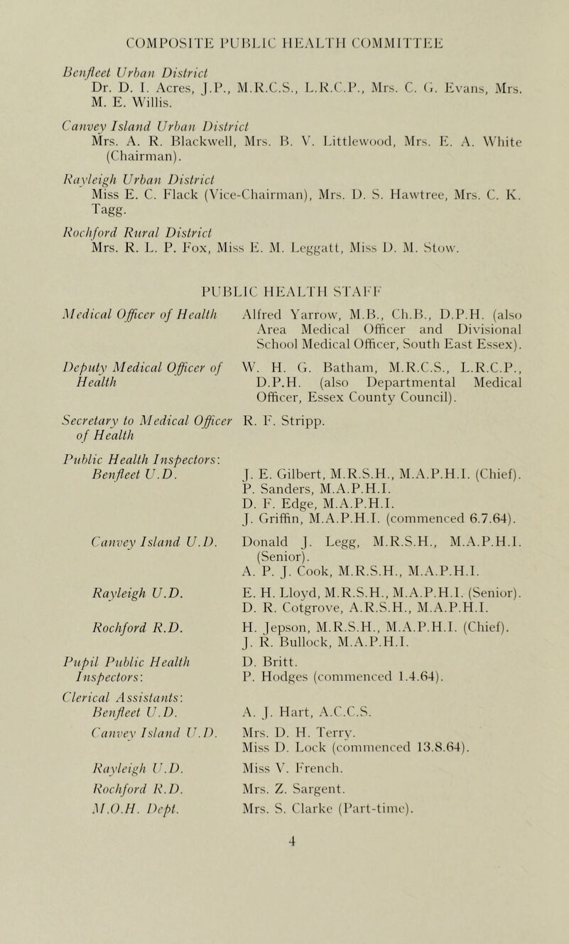 COMPOSITE PUP.IJC lIliALTII COMMITTIO!; Bcnfleet Urban District Dr. D. 1. Acres, J.P., M.R.C.S., L.R.C.P., Mrs. C. C,. Evans, Mrs. M. E. Willis. Canvey Island Urban District Mrs. A. R. Blackwell, Mrs. B. V. Littlewood, Mrs. E. A. White (Chairman). Rayleigh Urban District Miss E. C. Flack (\’ice-Chairman), Mrs. D. S. Hawtree, Mrs. C. K. Tagg. Rochford Rural District Mrs. R. E. P. Fox, Miss li. M. Leggatt, Miss D. M. Stow. PUBLIC HEALTH STAhF Medical Officer of Health Altred Yarrow, M.B., Ch.B., U.P.H. (also Area Medical Officer and Divisional School Medical Officer, South East E.ssex). Deputy Medical Officer of W. H. G. Batham, M.R.C.S., L.R.C.P., Health D.P.H. (also Departmental Medical Officer, Essex County Council). Secretary to Medical Officer R. F'. Stripp. of Health Public Health Inspectors'. Ben fleet U.D. Canvey Island U.D. Rayleigh U.D. Rochford R.D. Pupil Public Health Inspectors'. Clerical Assistants'. Benfleet U.D. Canvev Island U.D. J. E. Gilbert, M.R.S.H., M.A.P.H.I. (Chief). P. Sanders, M.A.P.H.I. D. F. Edge, M.A.P.H.I. J. Griffin. M.A.P.H.I. (commenced 6.7.64). Donald j. Legg, M.R.S.H., M.A.P.H.I. (Senior). A. P. J. Cook, M.R.S.H., M.A.P.H.I. E. H. Lloyd, M.R.S.H., M.A.P.H.I. (Senior). D. R. Cotgrove, A.R.S.H., M.A.P.H.I. H. lepson, M.R.S.H.. M.A.P.H.I. (Chief). J. R. Bullock, M.A.P.H.I. D. Britt. P. Hodges (commenced 1.4.64). A. j. Hart, A.C.C.S. Mrs. D. H. Terry. Miss D. Lock (commenced 13.8.64). Miss W h'rench. Mrs. Z. Sargent. Mrs. S. Clarke (Part-time). Rayleigh U.D. Rochford R.D. M.O.H. Dept.