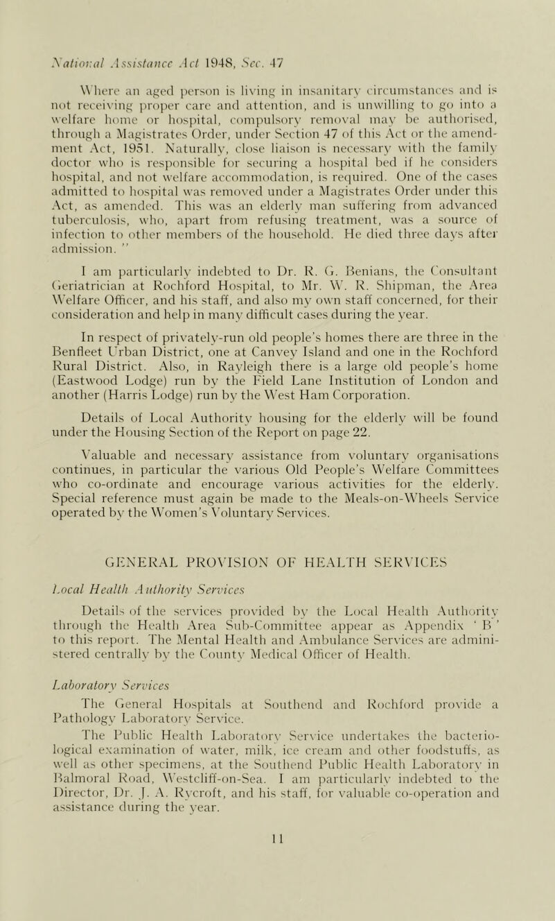 Xdiioluil .hsistducc Ad 1948, See. 47 W here an aged person is lix'ing in insanitary eireninstanees and is not reeeix'ing jn-oper care and attention, and is unwilling to go into a welfare home or hospital, compulsory remo\'al may be authorised, through a Magistrates Order, under Section 47 of this Act or the amend- ment Act, 1951. Naturally, close liaison is necessary with the family doctor who is responsible for securing a hospital bed if he considers hospital, and not welfare accommodation, is required. (4ne of the cases admitted to hospital was removed under a Magistrates Order under this Act, as amended. This was an elderly man suffering from advanced tuberculosis, who, apart from refusing treatment, was a source of infection to other members of the household. He died three days after admission. I am particularK’ indebted to Dr. R. (T Benians, the Consultant (leriatrician at Rochford Hospital, to Mr. W. R. Shipman, the Area \^'elfare Officer, and his staff, and also my own staff concerned, for their consideration and help in many difficult cases during the year. In respect of privately-run old people’s homes there are three in the Benfleet I'rban District, one at Canvey Island and one in the Rochford Rural District. Also, in Rayleigh there is a large old poeople’s home (Eastwood Lodge) run by the Field Lane Institution of London and another (Harris Lodge) run by the West Ham Corporation. Details of Local Authoritv housing for the elderly will be found under the Housing Section of the Report on page 22. \’aluable and necessarv assistance from voluntary organisations continues, in particular the various Old People’s Welfare Committees who co-ordinate and encourage various activities for the elderly. Special reference must again be made to the Meals-on-Wheels Service operated by the Women’s \h)luntary Services. GENERAL PRO\TSiON OF HEALTH SERVICES Locdl Health A uthoritv Services Details of the services proxdded bv the Local Health Authoritv through the Health Area Sidi-Connnittee appear as Appendix ' If to this report. The Mental Health and Ambulance Sercaces are admini- stered centrally by the Count\’ Medical Officer of Health. Laboratory Serviees The Cieneral Hospitals at Southend and Rochford pro\ide a Pathology Laboratcjry Serx ice. The Public Health Laboratorx- Serxice undertakes the bacteiio- logical examination of xvater, milk, ice cream and other foodstuffs, as xvell as other specimens, at the Southend Public Health Laboratory in Balmoral Road, Westcliff-on-Sea. I am particularlx' indebted to the Director, Dr. J. A. Rycroft, and his staff, for x’aluable co-operation and assistance during the year.