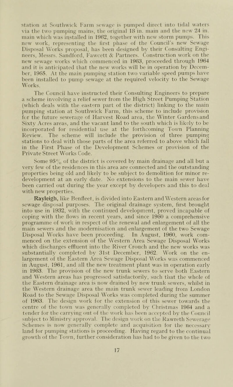 stiition at Sdutliw'irk I'aim sewaf^i' is |)Uinpi‘(l dirc'ct into tid.il waters \ ia the two i)unii)ing mains, the original 18 in. main and the new 24 in. main wliieh was installed in 1962, together with new storm pumps. I'his new work, representing the first j'liase of the Council’s new Sewage Disposal Works proposal, has been designed by their Consulting Engi- neers, Messrs. Sandford, h'awcett iS; Partners. Construction work on the new sewage works which commenced in 1963, proceeded through 1964 and it is anticipated that the new works will be in operation by Decem- ber, 1965. At the main pumping station two variable speed j^umps have been installed to pum]) sewage at the required velocity to the Sewage Works. The Council ha\-e instructed their Consulting Engineers to prepare a scheme involving a relief sewer from the High Street Pumping Station (which deals with the eastern part of the district) linking to the main pumping station at Southwick Farm, this scheme to include provision h'l' the future sewerage of Harvest Road area, the Winter Gardens and Sixty Acres areas, and the vacant land to the south which is likely to be incorporated for residential use at the forthcoming Town Planning Review. The scheme will include the provision of three pumping stations to deal with those parts of the area referred to above which fall in the First Phase of the Development Schemes or ])rovision of the Private Street Works Code. Some 95% of the district is covered by main drainage and all but a very few of the residences in this area are connected and the outstanding properties being old and likely to be subject to demolition for minor re- development at an earlv date. No extensions to the main sewer have been carried out during the year except by developers and this to deal with new properties. Rayleigh, like Benfleet, is divided into Eastern and Western areas for sewage disposal purposes. The original drainage system, first brought into use in 1932, with the continued development, proved incapable of coping with the flows in recent years, and since 1960 a comprehensive programme of work in respect of the renewal and enlargement of all the main sewers and the modernisation and enlargement of the two Sewage Disposal Works have been proceeding. In August, 1960, work com- menced on the extension of the Western Area Sewage Disposal Works which discharges effluent into the River Crouch and the new works was substantially completed by 31st December, 1962. Work on the en- largement of the Eastern Area Sewage Disposal Works was commenced in August, 1961, and all the new treatment plant was in operation early in 1963. The provision of the new trunk sewers to serve both Eastern and Western areas has progressed satisfactorily, such that the whole of the Eastern drainage area is now drained by new trunk sewers, whilst in the W’estern drainage area the main trunk sewer leading from London Road to the Sewage Disposal Works was completed during the summer of 1963. The design work for the extension of this sewer towards the centre of the town was generally com])leted by Christmas 1964 and a tender for the carrying out ol tlie work lias been accepted b\' (he Count il suliject to Ministry a])|)royal. 4 he design work on tlie Rawreth Sewerage Schemes is now generally complete and actiuisition for the necessary land for punqung stations is proceeding. Having regard to the continual growth of the Town, further consideration has had to be given to the two