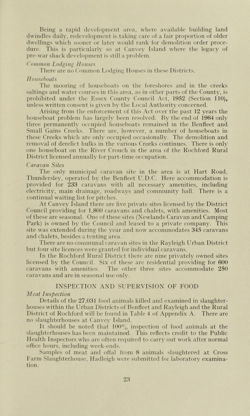 Being a rajiid (le\el()pnu'n( area, where ax’ailahle building land dwindles daily, retlex’elopinent is taking care of a fair proportion of older dwellings which sooner or later would rank for demolition order proce- dure. This is particularly so at ('anvey Island where the legacy of pre-war shack de\'elopinent is still a problem. ( oimiioii Lodging Houses There are no ('ommon bodging 1 louses in t hest- 1 )istricls. llouscbodts Idle mooring of houseboats on the foreshores and in the creeks saltings and water courses in this area, as in other parts of the County, is prohibited under the Essex County Council Act, 1952 (Section 110), unless written consent is gi\ en b\' the Local Authority concerned. Arising from the enforcement of this Act oyer tlie past 12 years the houseboat problem has largely been resoh’ed. By the end of 1964 onlv' three permanently occupied houseboats remained in the Benfleet and Small Ciains Creeks, d'herc are, howeyer, a number of houseboats in these Creeks which are only occupied occasionally. The demolition and remoyal of derelict hulks in the yarious Creeks continues. There is only one houseboat on the Kiyer Crouch in the area of the Rochford Rural District licensed annually for part-time occupation. Caravan Sites The only municipal caracan site in the area is at Hart Road, Thundersley, operated by the Benfleet U.D.C. Here accommodation is proyided for 233 carayans with all necessary amenities, including electricity, main drainage, roadways and community hall. There is a continual waiting list for pitches. At Canyey Island there are fiye priyate sites licensed by the District Council proyiding for 1,800 carayans and chalets, with amenities. Most of these are seasonal. One of these sites (Newlands Carayan and Camping Park) is owned by the Council and leased to a priyate company. This site was extended during the year and now accommodates 345 carayans and chalets, besides a tenting area. There are no communal carayan sites in the Rayleigh Urban District but four site licences were granted for indi\'idual caravans. In the Rochford Rural District there are nine privately owned sites licensed by the Council. Six of these are residential providing for 600 caravans with amenities. The other three sites accommodate 250 caravans and are in seasonal use only. INSPECTION AND SUPERVISION OF FOOD Meat Inspection Details of the 27,031 food animals killed and examined in slaughter- houses within the Urban Districts of Benfleet and Rayleigh and the Rural District of Rochford will be found in Table 4 of Appendix A. There are no slaughterhouses at Canc'ey Island. It should be noted that 100% inspection of food animals at the slaughterhouses has been maintained. This reflects credit to the Public Health Inspectors who are often required to carry out work after normal office hours, including week-ends. Samples of meat and offal from 8 animals slaughtered at Cross Farm Slaughterhouse, Hadleigh were submitted for laboratory examina- tion.