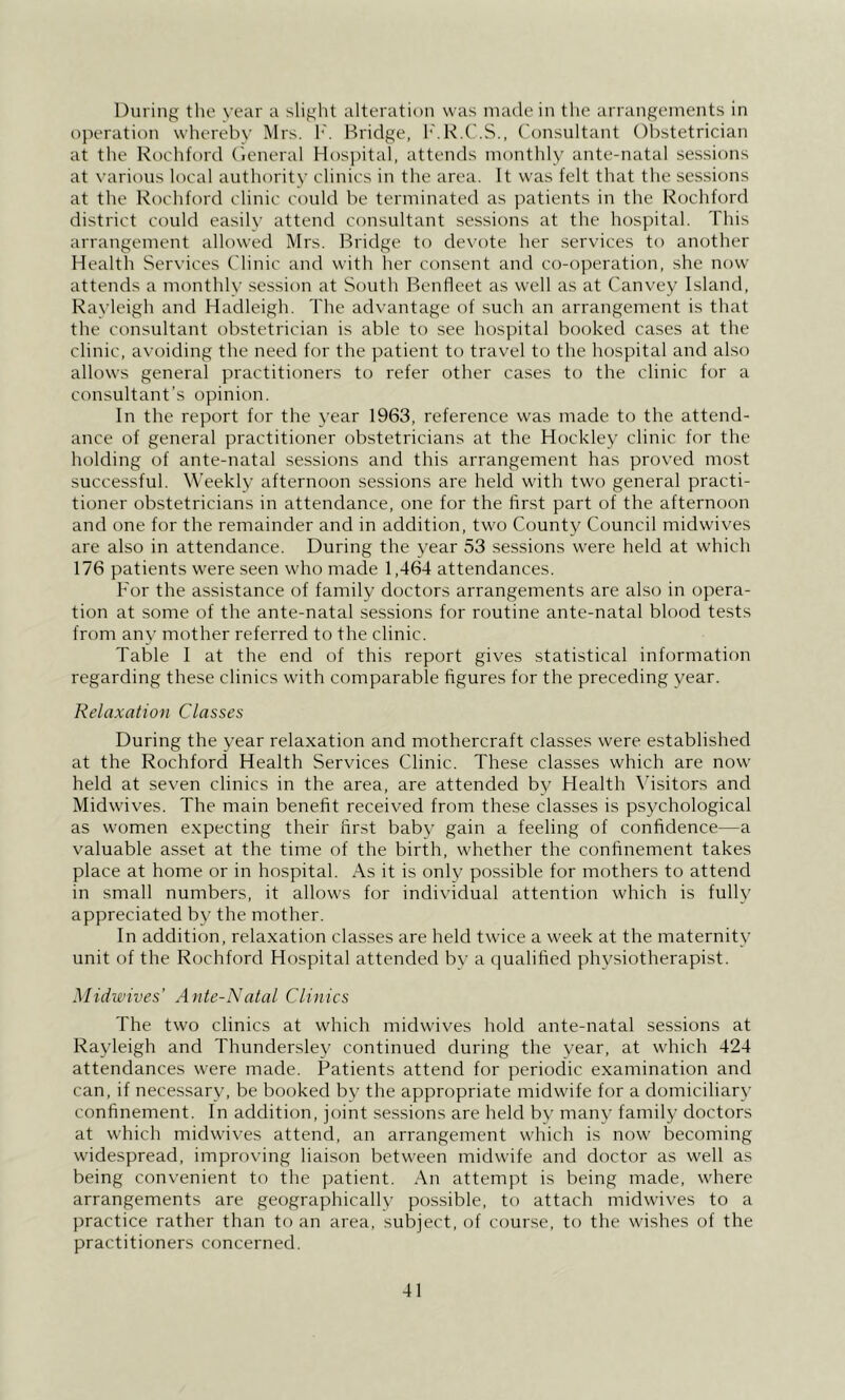 During tlie year a slight alteration was made in the arrangements in operation whereby Mrs. h'. Bridge, I'.R.C.S., Consultant Obstetrician at the Rochford (ieneral Hosjhtal, attends monthly ante-natal sessions at various local authority clinics in the area. It was felt that the sessions at the Rochford clinic could be terminated as patients in the Rochford district could easily attend consultant sessions at the hospital. This arrangement allowed Mrs. Bridge to devote her services to another Health Services Clinic and with her consent and co-operation, she now attends a monthly session at South Benfleet as well as at Canvey Island, Rayleigh and Hadleigh. The advantage of such an arrangement is that the consultant obstetrician is able to see hospital booked cases at the clinic, avoiding the need for the patient to travel to the hospital and also allows general practitioners to refer other cases to the clinic for a consultant’s opinion. In the report for the year 1963, reference was made to the attend- ance of general practitioner obstetricians at the Hockley clinic for the holding of ante-natal sessions and this arrangement has proved most successful. Weekly afternoon sessions are held with two general practi- tioner obstetricians in attendance, one for the first part of the afternoon and one for the remainder and in addition, two County Council midwives are also in attendance. During the year 53 sessions were held at which 176 patients were seen who made 1,464 attendances. For the assistance of family doctors arrangements are also in opera- tion at some of the ante-natal sessions for routine ante-natal blood tests from any mother referred to the clinic. Table I at the end of this report gives statistical information regarding these clinics with comparable figures for the preceding year. Relaxation Classes During the year relaxation and mothercraft classes were established at the Rochford Health Services Clinic. These classes which are now held at seven clinics in the area, are attended by Health Msitors and Midwives. The main benefit received from these classes is psychological as women expecting their first baby gain a feeling of confidence—a valuable asset at the time of the birth, whether the confinement takes place at home or in hospital. As it is only possible for mothers to attend in small numbers, it allows for individual attention which is fully appreciated bv the mother. In addition, relaxation classes are held twice a week at the maternity unit of the Rochford Hospital attended by a qualified physiotherapist. Midwives’ Ante-Natal Clinics The two clinics at which midwives hold ante-natal sessions at Rayleigh and Thundersley continued during the year, at which 424 attendances were made. Patients attend for periodic examination and can, if necessary, be booked by the appropriate midwife for a domiciliary confinement. In addition, joint sessions are held by many family doctors at which midwives attend, an arrangement which is now becoming widespread, improving liaison between midwife and doctor as well as being convenient to the patient. An attempt is being made, where arrangements are geographically possible, to attach midwives to a practice rather than to an area, subject, of course, to the wishes of the practitioners concerned.