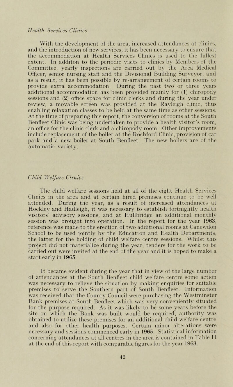 Health Services Clinics With tlie development of the area, increased attendances at clinics, and the introduction of new services, it has been necessary to ensure that the accommodation at Health Services Clinics is usecl to the fullest extent. In additon to the periodic visits to clinics by Members of the Committee, yearly inspections are carried out by the Area Medical Officer, senior nursing staff and the Divisional Building Surveyor, and as a result, it has been possible by re-arrangement of certain rooms to provide extra accommodation. During the past two or three years additional accommodation has been provided mainly for (1) chiropody sessions and (2) office space for clinic clerks and during the year under review, a movable screen was provided at the Rayleigh clinic, thus enabling relaxation classes to be held at the same time as other sessions. At the time of preparing this report, the conversion of rooms at the South Benfleet Clinic was being undertaken to provide a health visitor’s room, an office for the clinic clerk and a chiropody room. Other improvements include replacement of the boiler at the Rochford Clinic, provision of car park and a new boiler at South Benfleet. The new boilers are of the automatic variety. Child Welfare Clinics The child welfare sessions held at all of the eight Health Services Clinics in the area and at certain hired premises continue to be well attended. During the year, as a result of increased attendances at Hockley and Hadleigh, it was necessary to establish fortnightly health visitors’ advisory sessions, and at Hullbridge an additional monthly session was brought into operation. In the report for the year 1963, reference was made to the erection of two additional rooms at Canewdon School to be used jointly by the Education and Health Departments, the latter for the holding of child welfare centre sessions. Whilst this project did not materialize during the year, tenders for the work to be carried out were invited at the end of the year and it is hoped to make a start early in 1965. It became evident during the year that in view of the large number of attendances at the South Benfleet child welfare centre some action was necessary to relieve the situation by making enquiries for suitable premises to serve the Southern part of South Benfleet. Information was received that the County Council were purchasing the \\’estminster Bank premises at South Benfleet which was very conveniently situated for the purpose required. As it was likely to be some years before the site on which the Bank was built would be required, authority was obtained to utilize these premises for an additional child welfare centre and also for other health purposes. Certain minor alterations were nece.ssary and sessions commenced early in 1965. Statistical information concerning attendances at all centres in the area is contained in Table 11 at the end of this report with comparable figures for the year 1963.