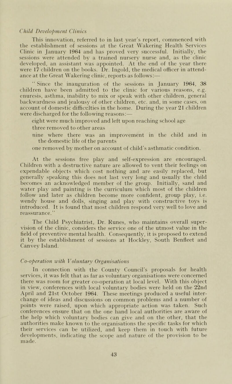 Chilli Pevelopiiu’iil ('li)tics This innovation, rcft'ned to in last year’s report, commenced vvitli the establishment of sessions at the (Ireat Wakcrinj; Mealth Services Clinic in Jannarv 19(S4 and has proved \’ery successful. Initially, the sessions were attended by a trained nursery nurse and, as the clinic developed, an assistant was appointed. At the end of the year there were 17 children on the books. Dr. Ingold, the medical officer in attend- ance at the (ireat W’akering clinic, reports as follows:— Since the inauguration of the sessions in January 1964, 38 children have been admitted to the clinic for varicms reasons, e.g. enuresis, asthma, inability to mix or speak with other children, general backwardness and jealous}' of other children, etc. and, in some cases, on account of domestic difficulties in the home. During the year 21 children were discharged for the following rea.sons;— eight were much improved and left upon reaching school age three removed to other areas nine where there was an improvement in the child and in the domestic life of the parents one removed by mother on account of child’s asthmatic condition. At the sessions free play and self-expression are encouraged. Children with a destructive nature are allowed to vent their feelings on expendable objects which cost nothing and are easily replaced, but generally speaking this does not last very hmg and usually the child becomes an acknowledged member of the group. Initially, sand and water pla}' and painting is the curriculum which most of the children follow and later as children become more confident, group play, i.e. wendy house and dolls, singing and play with constructive toys is introduced. It is found that most children respond very well to love and reassurance.” The Child Psychiatrist, Dr. Runes, who maintains overall super- vision of the clinic, considers the service one of the utmost value in the field of preventive mental health. Consequently, it is proposed to extend it by the establishment of sessions at Hockley, South Benfleet and Canvey Island. Co-operation with ]'olitntay\< Organisations In connection with the County Council’s proposals for health services, it was felt that as far as voluntary organisations were concerned there was room for greater co-operation at local level. With this object in view, conferences with local voluntary bodies were held on the 22nd April and 21st October 1964. These meetings produced a useful inter- change of ideas and discussions on common problems and a number of points were raised, upon which appropriate action was taken. Such conferences ensure that on the one hand local authorities are aware of the help which x'oluntary bodies can give and on the other, that the authorities make known to the organisations the specific tasks for which their services can be utilized, and keep them in touch with future developments, indicating the scope and nature of the provision to be made.