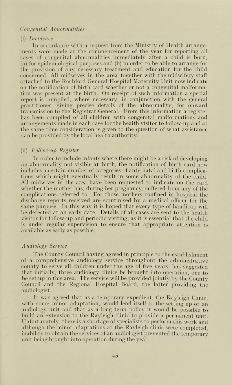 Coii^ciiihil Ahiionitdlilics (i) Incidcmc In accordance with a rcciuest from the Ministry of Health arrange- ments were made at the commencement of the year for reporting all cases of congenital abnormalities immediately after a child is born, (a) for epidemiological purposes and (b) in order to be able to arrange for the provision of any necessary treatment and education for the child concerned. All midwiyes in the area together with the midwifery staff attached to the Rochford General Hospital Maternity Ihiit now indicate on the notification of birth card whiether or not a congenital malforma- tion was present at the birth. On receipt of such information a special report is compiled, where necessary, in conjunction with the general practitioner, giying precise details of the abnormality, for onward transmission to the Registrar (ieneral. h'rom this information a register has been compiled of all children with congenital malformations and arrangements made in each case for the health yisitor to follow-up and at the same time consideration is given to the question of what assistance can be pnnhded by the local health authority. (ii) Folloic'-iip Register In order to include infants where there might be a risk of developing an abnormality not visible at birth, the notification of birth card now includes a certain number of categories of ante-natal and birth complica- tions which might eventually result in some abnormality of the child. All midwives in the area have been requested to indicate on the card whether the mother has, during her pregnancy, suffered from any of the complications referred to. For those mothers confined in hospital the discharge reports received are scrutinised by a medical officer for the same purpose. In this way it is hoped that every type of handicap will be detected at an early date. Details of all cases are sent to the health \-isitor for follow-up and periodic visiting, as it is essential that the child is under regular supervision to ensure that appropriate attention is available as early as possible. ,1 itdiology Service The County Council having agreed in principle to the establishment of a comprehensive audiology service throughout the administrative county to serve all children under the age of five years, has suggested that initially, three audiology clinics be brought into operation, one to be set up in this area. The service will be provided jointly by the County Council and the Regional Hospital Board, the latter providing the audiologist. It was agreed that as a temporary expedient, the Ravieigh Clinic, with some minor adaptation, would lend itself to the setting up of an audiology unit and that as a long term policy it would be possible to build an extension to the Rayleigh clinic to provide a permanent unit. Unfortunately, there is a shortage of specialists to perform this work and altliough the minor adaptations at the Ravieigh clinic were completed, inability to obtain the services of an audiologist preyented the temporary unit being brought into operation during the year.