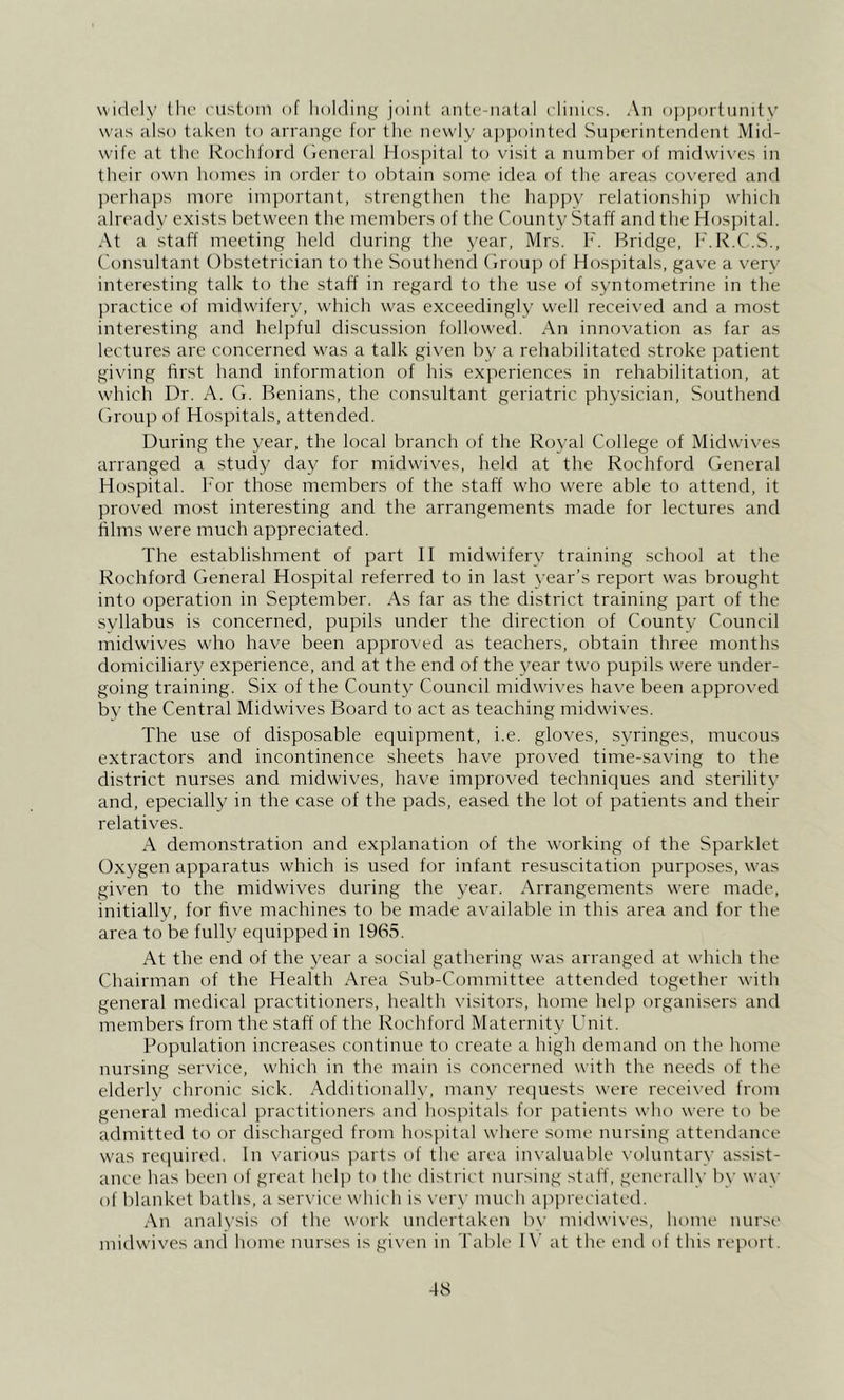 widely till’ custom of lioldin;^^ joint ante-natal clinics. An o|)|)ortnnitv was also taken to arraiif^e for the newly ai)i)ointed Superintendent Mid- wife at the Kocliford (ieneral Hospital to visit a number of midwives in their owm liomes in order to obtain some idea of the areas covered and jierhajxs more important, strengthen the liappy relationshij) which alrc'ady exists between the members of the County Staff and the Hospital. .\t a staff meeting held during the year, Mrs. F. Bridge, h'.R.C.S., Consultant Obstetrician to the Southend Oroup of Hospitals, gave a verv interesting talk to the staff in regard to the use of syntometrine in the practice of midwifery, wdrich w'as exceedingly well received and a most interesting and helpful discussion follow'ed. An innovation as far as lectures are concerned was a talk given by a rehabilitated stroke ])atient giving first hand information of his experiences in rehabilitation, at which Dr. A. G. Benians, the consultant geriatric physician, Southend Group of Hospitals, attended. During the year, the local branch of the Royal College of Midwives arranged a study day for midwdves, held at the Rochford ('ieneral Hospital, h'or those members of the staff who were able to attend, it proved most interesting and the arrangements made for lectures and films were much appreciated. The establishment of part II midwifery training school at the Rochford General Hospital referred to in last year’s report w'as brought into operation in September. As far as the district training part of the svllabus is concerned, pupils under the direction of County Council midwives who have been approved as teachers, obtain three months domiciliary experience, and at the end of the year two pupils w^ere under- going training. Six of the County Council midwives have been approved by the Central Midwives Board to act as teaching midwdves. The use of disposable equipment, i.e. gloves, syringes, mucous extractors and incontinence sheets have proved time-saving to the district nurses and midwives, have improved techniques and sterility and, epecially in the case of the pads, eased the lot of patients and their relatives. demonstration and explanation of the w'orking of the Sparklet Oxygen apparatus which is used for infant resuscitation purpo.ses, was given to the midwives during the year. Arrangements were made, initially, for five machines to be made available in this area and for the area to be fully equipped in 1965. At the end of the year a social gathering was arranged at which the Chairman of the Health Area Sub-Committee attended together wdth general medical practitioners, health visitors, home help organisers and members from the staff of the Rochford Maternity Unit. Population increases continue to create a high demand on the home nursing service, w'hich in the main is concerned with the needs of the elderly chronic sick. Additionallv, manv requests were received from general medical practitioners and hospitals for patients who were to be admitted to or discharged from hospital where some nursing attendance W'as required. In various parts of the area invaluable x’oluntary assist- ance has been of great hel]) to the district nursing stafl', generally by way of blanket baths, a seiwice which is \'ery much appreciated. An anah’sis of the work undertaken bv midwix'es, home nurse midwives and home nurses is given in Table I\’ at the end of this report.