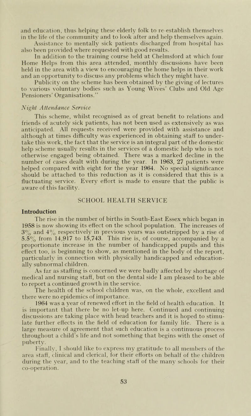 and eduratinn, thus liclping those elderly folk to re establish themselves in the life of the eommunity and to look after and help themselves again. Assistance to mentally sick patients discharged from hospital has also been provided where reciuested with good results. In addition to the training course held at Chelmsford at which four Home Helps from this area attended, monthly discussions have been held in the area with a \’iew to encouraging the liome helps in their work and an opportunity to discuss any problems which they might have. Publicitv on the scheme has been obtained by the gi\’ing of lectures to various voluntarv bodies such as Young Wi\'es’ Clubs and Old Age Pensioners’ Organisations.’’ A’/g/P Attendance Service This scheme, whilst recognised as of great benefit to relations and friends of acutely sick patients, has not been used as extensively as was anticipated. All requests received were p»rovided with assistance and although at times difficulty was experienced in obtaining staff to under- take this work, the fact that the service is an integral part of the domestic help scheme usually results in the services of a domestic help who is not otherwise engaged being obtained. There was a marked decline in the number of cases dealt with during the year. In 1963, 27 patients were helped compared with eight for the year 1964. No special significance should be attached to this reduction as it is considered that this is a fluctuating service. Every effort is made to ensure that the public is aware of this facility. SCHOOL HEALTH SERVICE Introduction The rise in the number of births in South-East Essex which began in 1958 is now showing its effect on the school population. The increases of 3% and 4% respectiveh^ in previous years was outstripped by a rise of 5.5% from 14,917 to 15,743. This rise is, of course, accompanied by a proportionate increase in the number of handicapped pupils and this effect too, is beginning to show, as mentioned in the body of the report, particularly in connection with physically handicapped and education- all v subnormal children. As far as staffing is concerned we were badly affected by shortage of medical and nursing staff, but on the dental side I am pleased to be able to report a continued growth in the service. The health of the school children was, on the whole, excellent and there were no epidemics of importance. 1964 was a year of renewed effort in the field of health education. It is important that there be no let-up here. Continued and continuing discussions are taking place with head teachers and it is hoped to stimu- late further effects in the field of education for family life. There is a large measure of agreement that such education is a continuous proce.ss throughout a child’s life and not something that begins with the onset of l^uberty. I'inallv, 1 should like to express my gratitude to all meird)ers of the area staff, clinical and clerical, for their efforts on behalf of the children during the year, and to the teaching staff of the many schools for their co-operation.