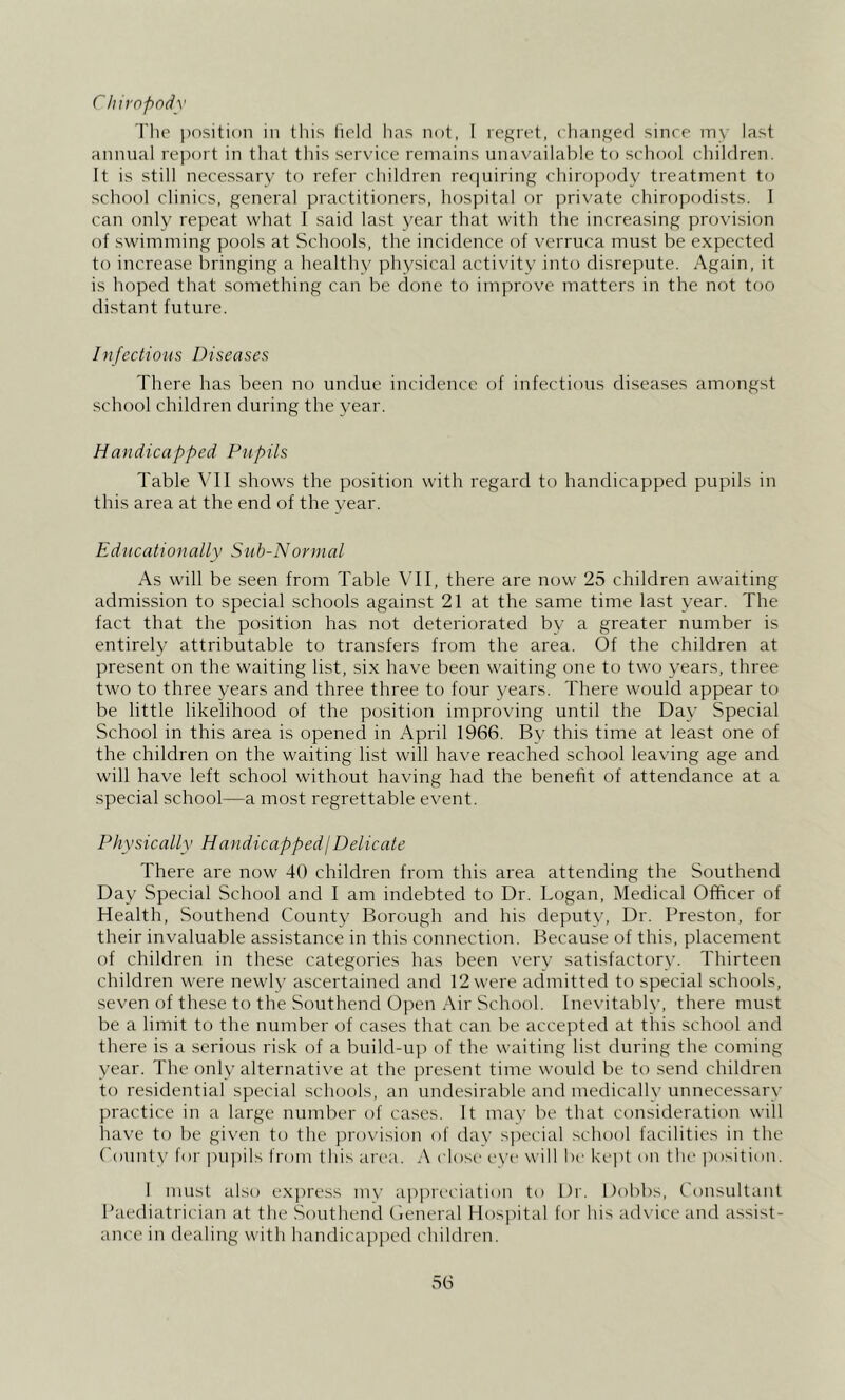 r hiropody The position in this field has not, I regret, changed since my last annual rejiort in that this scrvdce remains unavailable to school children. It is still necessary to refer children requiring chiropody treatment to school clinics, general practitioners, hospital or jirivate chiropodists. I can only repeat what I said last year that with the increasing provision of swimming pools at Schools, the incidence of verruca must be expected to increase bringing a healthy physical activity into disrepute. Again, it is hoped that something can be done to improve matters in the not too distant future. Infectious Diseases There has been no undue incidence of infectious diseases amongst school children during the year. Handicapped Pupils Table VIl shows the position with regard to handicapped pupils in this area at the end of the vear. Educationally Sub-Normal As will be seen from Table VH, there are now 25 children awaiting admission to special schools against 21 at the same time last year. The fact that the position has not deteriorated by a greater number is entirely attributable to transfers from the area. Of the children at present on the waiting list, six have been waiting one to two years, three two to three years and three three to four years. There would appear to be little likelihood of the position improving until the Day Special School in this area is opened in April 1966. By this time at least one of the children on the waiting list will have reached school leaving age and will have left school without having had the benefit of attendance at a special school—a most regrettable event. Physically HandicappedjDelicate There are now 40 children from this area attending the Southend Day Special School and I am indebted to Dr. Logan, Medical Officer of Health, Southend County Borough and his deputy. Dr. Preston, for their invaluable assistance in this connection. Because of this, placement of children in these categories has been very satisfactory. Thirteen children were newly ascertained and 12 were admitted to special schools, seven of these to the Southend Open Air School. Ine\’itably, there must be a limit to the number of cases that can be accepted at this school and there is a serious risk of a build-up of the waiting list during the coming year. The only alternative at the present time would be to send children to residential special schools, an undesirable and medically unnecessary practice in a large number of cases. It mav be that consideration will have to be given to the provision of day special school facilities in the ('ounty for ])u])ils from tliis area. A close eye will be kej't on the position. 1 must also exjiress mv apiu'eiiation to Dr. Dobbs, Consultant Paediatrician at the Southend (leneral Hos})ital for his ad\’iceand assist- ance in dealing with handicapped children.