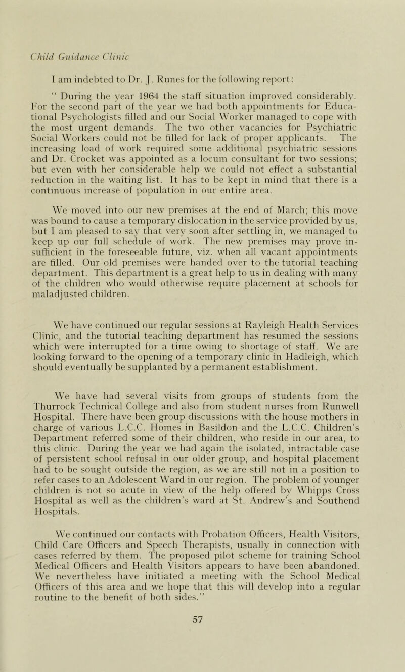 Child (iiiiddiicc Clinic I am indebted to Dr. J. Runes for the following report: “ During the year 1964 the staff situation improved considerably. I'or the second part of the year we had both appointments for Educa- tional Psychologists tilled and our Social Worker managed to co])c with the most urgent demands. The two other \’acancies for Psychiatric Social Workers could not be filled for lack of ]n-oper applicants. The increasing load of work required some additional jxsychiatric sessions and Dr. Crocket was appointed as a locum consultant for two sessions; but even with her considerable help we could not effect a substantial reduction in the waiting list. It has to be kept in mind that there is a continuous increase of population in our entire area. We moved into our new- premises at the end of March; this move was bound to cause a temporary dislocation in the service provided by us, but I am pleased to say that very soon after settling in, we managed to keep up our full schedule of work. The new premises may prove in- sufficient in the foreseeable future, viz. when all vacant appointments are filled. Our old premises w'ere handed over to the tutorial teaching department. This department is a great help to us in dealing with many of the children who would otherwise require placement at schools for maladjusted children. We have continued our regular sessions at Rayleigh Health Services Clinic, and the tutorial teaching department has resumed the sessions w'hich were interrupted for a time owing to shortage of staff. We are looking forward to the opening of a temporary clinic in Hadleigh, wdiich should eventually be supplanted by a permanent establishment. We have had several visits from groups of students from the Thurrock Technical College and also from student nurses from Runwell Hospital. There have been group discussions with the house mothers in charge of various L.C.C. Homes in Basildon and the L.C.C. Children’s Department referred some of their children, who reside in our area, to this clinic. During the year we had again the isolated, intractable case of persistent school refusal in our older group, and hospital placement had to be sought outside the region, as we are still not in a position to refer cases to an Adolescent Ward in our region. The problem of younger children is not so acute in view of the help offered by Whippis Cross Hospital as well as the children’s w^ard at St. Andrews’s and Southend Hospitals. We continued our contacts with Probation Officers, Health Visitors, Child Care Officers and Speech Therapists, usually in connection with cases referred by them. The proposed pilot scheme for training School Medical Officers and Health Visitors appears to have been abandoned. We nevertheless have initiated a meeting with the School Medical Officers of this area and we hope that this will develop into a regular routine to the benefit of both sides.”
