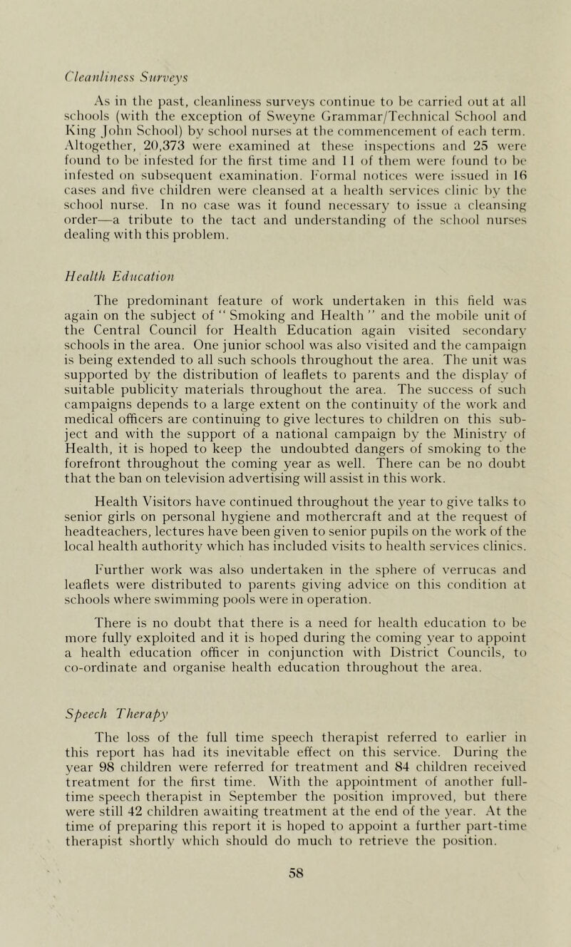 ('leaiili)iess Surveys As in the past, cleanliness surveys continue to be carried out at all schools (with the exception of Sweyne Grammar/Technical School and King John School) by school nurses at the commencement of each term. Altogether, 20,373 were examined at these inspections and 25 were found to be infested for the first time and 11 of them were found to be infested on subsequent examination. I'ormal notices were issued in 1(S cases and live children were cleansed at a health services clinic by the school nurse. In no case was it found necessary to issue a cleansing order—a tribute to the tact and understanding of the school nurses dealing with this problem. Health Education The predominant feature of work undertaken in this field was again on the subject of “ Smoking and Health ” and the mobile unit of the Central Council for Health Education again visited secondary schools in the area. One junior school was also visited and the campaign is being extended to all such schools throughout the area. The unit was supported by the distribution of leaflets to parents and the display of suitable publicity materials throughout the area. The success of such campaigns depends to a large extent on the continuity of the work and medical officers are continuing to give lectures to children on this sub- ject and with the support of a national campaign by the Ministry of Health, it is hoped to keep the undoubted dangers of smoking to the forefront throughout the coming year as well. There can be no doubt that the ban on television advertising will assist in this work. Health Visitors have continued throughout the year to give talks to senior girls on personal hygiene and mothercraft and at the request of headteachers, lectures have been given to senior pupils on the work of the local health authority which has included visits to health services clinics. h'urther work was also undertaken in the sphere of verrucas and leaflets were distributed to parents giving advice on this condition at schools where swimming pools w^ere in operation. There is no doubt that there is a need for health education to be more fully exploited and it is hoped during the coming year to appoint a health education officer in conjunction with District Councils, to co-ordinate and organise health education throughout the area. Speech Therapy The loss of the full time speech therapist referred to earlier in this report has had its inevitable effect on this service. During the year 98 children were referred for treatment and 84 children recei\'ed treatment for the first time. With the appointment of another full- time speech therapist in September the position improved, but there were still 42 children awaiting treatment at the end of the year. At the time of preparing this report it is hoped to appoint a further part-time therapist shortly which should do much to retrieve the position.
