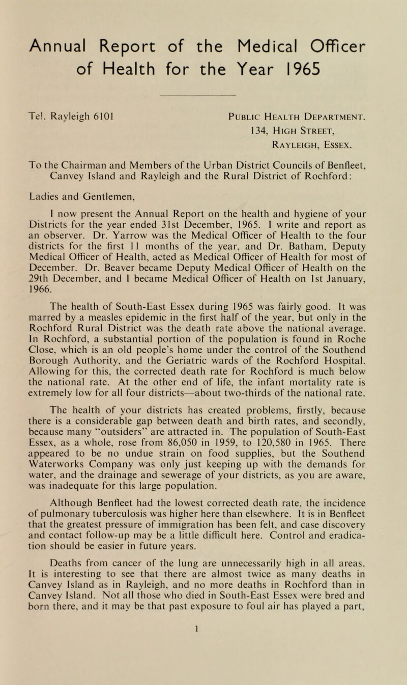 Annual Report of the Medical Officer of Health for the Year 1965 Te!. Rayleigh 6101 Public Health Department. 134, High Street, Rayleigh, Essex. To the Chairman and Members of the Urban District Councils of Benfleet, Canvey Island and Rayleigh and the Rural District of Rochford: Ladies and Gentlemen, I now present the Annual Report on the health and hygiene of your Districts for the year ended 31st December, 1965. 1 write and report as an observer. Dr. Yarrow was the Medical Officer of Health to the four districts for the first 11 months of the year, and Dr. Batham, Deputy Medical Officer of Health, acted as Medical Officer of Health for most of December. Dr. Beaver became Deputy Medical Officer of Health on the 29th December, and I became Medical Officer of Health on 1st January, 1966. The health of South-East Essex during 1965 was fairly good. It was marred by a measles epidemic in the first half of the year, but only in the Rochford Rural District was the death rate above the national average. In Rochford, a substantial portion of the population is found in Roche Close, which is an old people’s home under the control of the Southend Borough Authority, and the Geriatric wards of the Rochford Hospital. Allowing for this, the corrected death rate for Rochford is much below the national rate. At the other end of life, the infant mortality rate is extremely low for all four districts—about two-thirds of the national rate. The health of your districts has created problems, firstly, because there is a considerable gap between death and birth rates, and secondly, because many “outsiders” are attracted in. The population of South-East Essex, as a whole, rose from 86,050 in 1959, to 120,580 in 1965. There appeared to be no undue strain on food supplies, but the Southend Waterworks Company was only just keeping up with the demands for water, and the drainage and sewerage of your districts, as you are aware, was inadequate for this large population. Although Benfleet had the lowest corrected death rate, the incidence of pulmonary tuberculosis was higher here than elsewhere. It is in Benfleet that the greatest pressure of immigration has been felt, and case discovery and contact follow-up may be a little difficult here. Control and eradica- tion should be easier in future years. Deaths from cancer of the lung are unnecessarily high in all areas. It is interesting to see that there are almost twice as many deaths in Canvey Island as in Rayleigh, and no more deaths in Rochford than in Canvey Island. Not all those who died in South-East Essex were bred and born there, and it may be that past exposure to foul air has played a part.