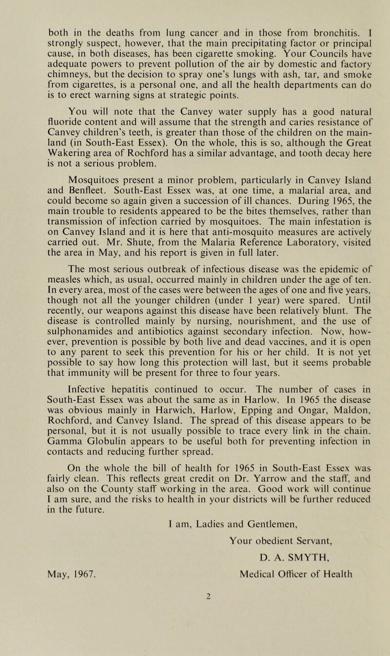 both in the deaths from lung cancer and in those from bronchitis. I strongly suspect, however, that the main precipitating factor or principal cause, in both diseases, has been cigarette smoking. Your Councils have adequate powers to prevent pollution of the air by domestic and factory chimneys, but the decision to spray one’s lungs with ash, tar, and smoke from cigarettes, is a personal one, and all the health departments can do is to erect warning signs at strategic points. You will note that the Canvey water supply has a good natural fluoride content and will assume that the strength and caries resistance of Canvey children's teeth, is greater than those of the children on the main- land (in South-East Essex). On the whole, this is so, although the Great Wakering area of Rochford has a similar advantage, and tooth decay here is not a serious problem. Mosquitoes present a minor problem, particularly in Canvey Island and Benfleet. South-East Essex was, at one time, a malarial area, and could become so again given a succession of ill chances. During 1965, the main trouble to residents appeared to be the bites themselves, rather than transmission of infection carried by mosquitoes. The main infestation is on Canvey Island and it is here that anti-mosquito measures are actively carried out. Mr. Shute, from the Malaria Reference Laboratory, visited the area in May, and his report is given in full later. The most serious outbreak of infectious disease was the epidemic of measles which, as usual, occurred mainly in children under the age of ten. In every area, most of the cases were between the ages of one and five years, though not all the younger children (under 1 year) were spared. Until recently, our weapons against this disease have been relatively blunt. The disease is controlled mainly by nursing, nourishment, and the use of sulphonamides and antibiotics against secondary infection. Now, how- ever, prevention is possible by both live and dead vaccines, and it is open to any parent to seek this prevention for his or her child. It is not yet possible to say how long this protection will last, but it seems probable that immunity will be present for three to four years. Infective hepatitis continued to occur. The number of cases in South-East Essex was about the same as in Harlow. In 1965 the disease was obvious mainly in Harwich, Harlow, Epping and Ongar, Maldon, Rochford, and Canvey Island. The spread of this disease appears to be personal, but it is not usually possible to trace every link in the chain. Gamma Globulin appears to be useful both for preventing infection in contacts and reducing further spread. On the whole the bill of health for 1965 in South-East Essex was fairly clean. This reflects great credit on Dr. Yarrow and the staft', and also on the County staff working in the area. Good work will continue I am sure, and the risks to health in your districts will be further reduced in the future. 1 am. Ladies and Gentlemen, Your obedient Servant, May, 1967. 2 D. A. SMYTH, Medical Officer of Health
