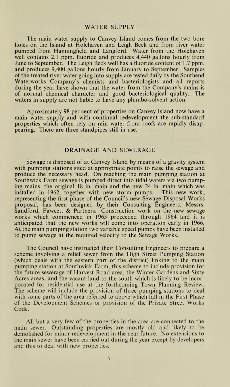 WATER SUPPLY The main water supply to Canvey Island comes from the two bore holes on the Island at Holehaven and Leigh Beck and from river water pumped from Hanningfield and Langford. Water from the Holehaven well contains 2.1 ppm. fluoride and produces 4,440 gallons hourly from June to September. The Leigh Beck well has a fluoride content of 1.7 ppm. and produces 9,400 gallons hourly from January to September. Samples of the treated river water going into supply are tested daily by the Southend Waterworks Company’s chemists and bacteriologists and all reports during the year have shown that the water from the Company’s mains is of normal chemical character and good bacteriological quality. The waters in supply are not liable to have any plumbo-solvent action. Aproximately 98 per cent of properties on Canvey Island now have a main water supply and with continual redevelopment the sub-standard properties which often rely on rain water from roofs are rapidly disap- pearing. There are three standpipes still in use. DRAINAGE AND SEWERAGE Sewage is disposed of at Canvey Island by means of a gravity system with pumping stations sited at appropriate points to raise the sewage and produce the necessary head. On reaching the main pumping station at Southwick Farm sewage is pumped direct into tidal waters via two pump- ing mains, the original 18 in. main and the new 24 in. main which was installed in 1962, together with new storm pumps. This new work, representing the first phase of the Council’s new Sewage Disposal Works proposal, has been designed by their Consulting Engineers, Messrs. Sandford, Fawcett & Partners. Construction work on the new sewage works which commenced in 1963 proceeded through 1964 and it is anticipated that the new works will come into operation early in 1966. At the main pumping station two variable speed pumps have been installed to pump sewage at the required velocity to the Sewage Works. The Council have instructed their Consulting Engineers to prepare a scheme involving a relief sewer from the High Street Pumping Station (which deals with the eastern part of the district) linking to the main pumping station at Southwick Farm, this scheme to include provision for the future sewerage of Harvest Road area, the Winter Gardens and Sixty Acres areas, and the vacant land to the south which is likely to be incor- porated for residential use at the forthcoming Town Planning Review. The scheme will include the provision of three pumping stations to deal with some parts of the area referred to above which fall in the First Phase of the Development Schemes or provision of the Private Street Works Code. All but a very few of the properties in the area are connected to the main sewer. Outstanding properties are mostly old and likely to be demolished for minor redevelopment in the near future. No extensions to the main sewer have been carried out during the year except by developers and this to deal with new properties.