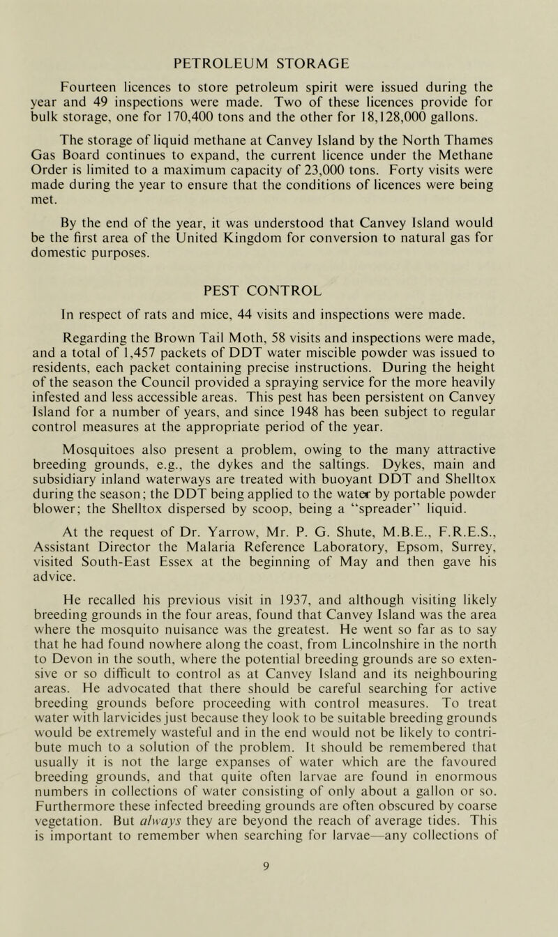 PETROLEUM STORAGE Fourteen licences to store petroleum spirit were issued during the year and 49 inspections were made. Two of these licences provide for bulk storage, one for 170,400 tons and the other for 18,128,000 gallons. The storage of liquid methane at Canvey Island by the North Thames Gas Board continues to expand, the current licence under the Methane Order is limited to a maximum capacity of 23,000 tons. Forty visits were made during the year to ensure that the conditions of licences were being met. By the end of the year, it was understood that Canvey Island would be the first area of the United Kingdom for conversion to natural gas for domestic purposes. PEST CONTROL In respect of rats and mice, 44 visits and inspections were made. Regarding the Brown Tail Moth, 58 visits and inspections were made, and a total of 1,457 packets of DDT water miscible powder was issued to residents, each packet containing precise instructions. During the height of the season the Council provided a spraying service for the more heavily infested and less accessible areas. This pest has been persistent on Canvey Island for a number of years, and since 1948 has been subject to regular control measures at the appropriate period of the year. Mosquitoes also present a problem, owing to the many attractive breeding grounds, e.g., the dykes and the saltings. Dykes, main and subsidiary inland waterways are treated with buoyant DDT and Shelltox during the season; the DDT being applied to the water by portable powder blower; the Shelltox dispersed by scoop, being a “spreader” liquid. At the request of Dr. Yarrow, Mr. P. G. Shute, M.B.E., F.R.E.S., Assistant Director the Malaria Reference Laboratory, Epsom, Surrey, visited South-East Essex at the beginning of May and then gave his advice. He recalled his previous visit in 1937, and although visiting likely breeding grounds in the four areas, found that Canvey Island was the area where the mosquito nuisance was the greatest. He went so far as to say that he had found nowhere along the coast, from Lincolnshire in the north to Devon in the south, where the potential breeding grounds are so exten- sive or so difficult to control as at Canvey Island and its neighbouring areas. He advocated that there should be careful searching for active breeding grounds before proceeding with control measures. To treat water with larvicides just because they look to be suitable breeding grounds would be extremely wasteful and in the end would not be likely to contri- bute much to a solution of the problem. It should be remembered that usually it is not the large expanses of water which are the favoured breeding grounds, and that quite often larvae are found in enormous numbers in collections of water consisting of only about a gallon or so. Furthermore these infected breeding grounds are often obscured by coarse vegetation. But always they are beyond the reach of average tides. This is important to remember when searching for larvae—any collections of