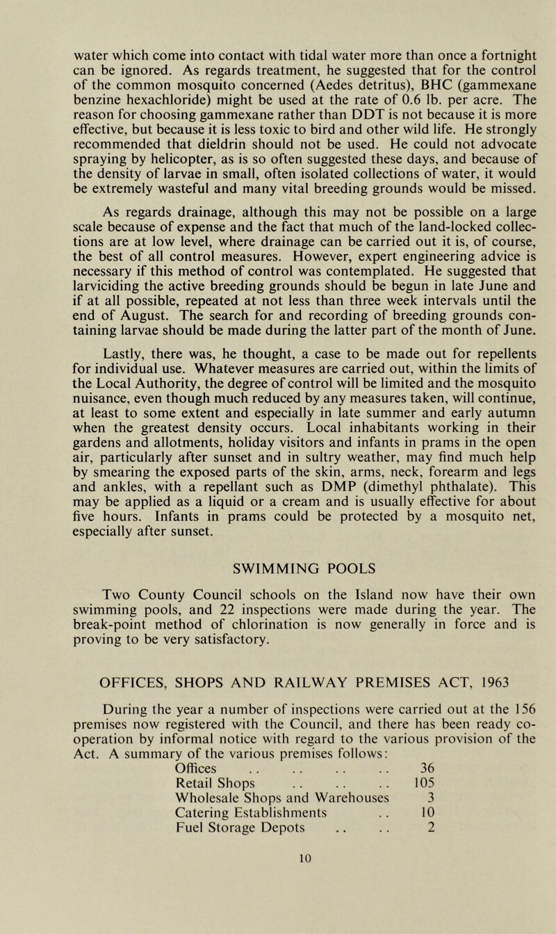 water which come into contact with tidal water more than once a fortnight can be ignored. As regards treatment, he suggested that for the control of the common mosquito concerned (Aedes detritus), BHC (gammexane benzine hexachloride) might be used at the rate of 0.6 lb. per acre. The reason for choosing gammexane rather than DDT is not because it is more effective, but because it is less toxic to bird and other wild life. He strongly recommended that dieldrin should not be used. He could not advocate spraying by helicopter, as is so often suggested these days, and because of the density of larvae in small, often isolated collections of water, it would be extremely wasteful and many vital breeding grounds would be missed. As regards drainage, although this may not be possible on a large scale because of expense and the fact that much of the land-locked collec- tions are at low level, where drainage can be carried out it is, of course, the best of all control measures. However, expert engineering advice is necessary if this method of control was contemplated. He suggested that larviciding the active breeding grounds should be begun in late June and if at all possible, repeated at not less than three week intervals until the end of August. The search for and recording of breeding grounds con- taining larvae should be made during the latter part of the month of June. Lastly, there was, he thought, a case to be made out for repellents for individual use. Whatever measures are carried out, within the limits of the Local Authority, the degree of control will be limited and the mosquito nuisance, even though much reduced by any measures taken, will continue, at least to some extent and especially in late summer and early autumn when the greatest density occurs. Local inhabitants working in their gardens and allotments, holiday visitors and infants in prams in the open air, particularly after sunset and in sultry weather, may find much help by smearing the exposed parts of the skin, arms, neck, forearm and legs and ankles, with a repellant such as DMP (dimethyl phthalate). This may be applied as a liquid or a cream and is usually effective for about five hours. Infants in prams could be protected by a mosquito net, especially after sunset. SWIMMING POOLS Two County Council schools on the Island now have their own swimming pools, and 22 inspections were made during the year. The break-point method of chlorination is now generally in force and is proving to be very satisfactory. OFFICES, SHOPS AND RAILWAY PREMISES ACT, 1963 During the year a number of inspections were carried out at the 156 premises now registered with the Council, and there has been ready co- operation by informal notice with regard to the various provision of the Act. A summary of the various premises follows: Offices .. 36 Retail Shops . . .. .. 105 Wholesale Shops and Warehouses 3 Catering Establishments .. 10 Fuel Storage Depots .. .. 2