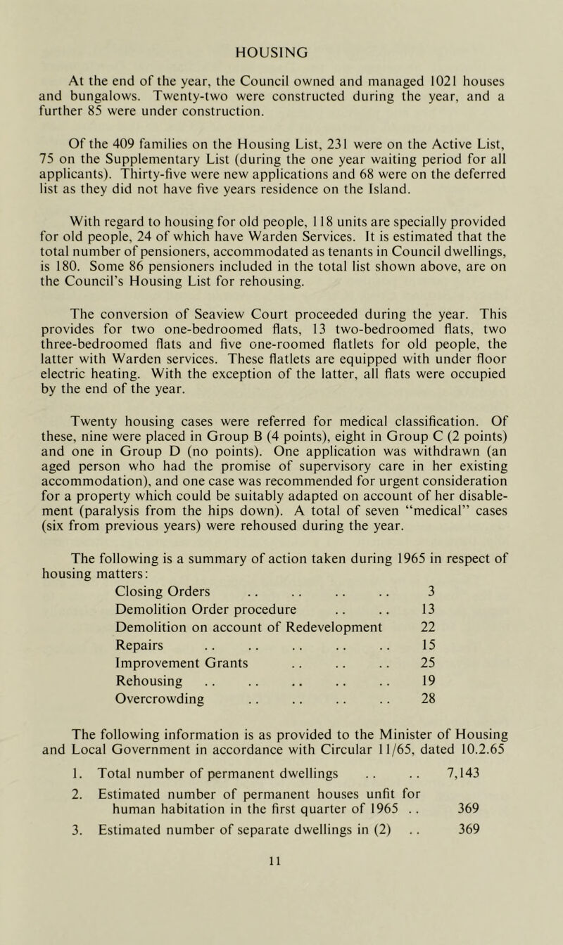 HOUSING At the end of the year, the Council owned and managed 1021 houses and bungalows. Twenty-two were constructed during the year, and a further 85 were under construction. Of the 409 families on the Housing List, 231 were on the Active List, 75 on the Supplementary List (during the one year waiting period for all applicants). Thirty-five were new applications and 68 were on the deferred list as they did not have five years residence on the Island. With regard to housing for old people, 118 units are specially provided for old people, 24 of which have Warden Services. It is estimated that the total number of pensioners, accommodated as tenants in Council dwellings, is 180. Some 86 pensioners included in the total list shown above, are on the Council’s Housing List for rehousing. The conversion of Seaview Court proceeded during the year. This provides for two one-bedroomed flats, 13 two-bedroomed flats, two three-bedroomed flats and five one-roomed flatlets for old people, the latter with Warden services. These flatlets are equipped with under floor electric heating. With the exception of the latter, all flats were occupied by the end of the year. Twenty housing cases were referred for medical classification. Of these, nine were placed in Group B (4 points), eight in Group C (2 points) and one in Group D (no points). One application was withdrawn (an aged person who had the promise of supervisory care in her existing accommodation), and one case was recommended for urgent consideration for a property which could be suitably adapted on account of her disable- ment (paralysis from the hips down). A total of seven “medical” cases (six from previous years) were rehoused during the year. The following is a summary of action taken during 1965 in respect of housing matters: Closing Orders 3 Demolition Order procedure 13 Demolition on account of Redevelopment 22 Repairs 15 Improvement Grants 25 Rehousing 19 Overcrowding 28 The following information is as provided to the Minister of Housing and Local Government in accordance with Circular 11/65, dated 10.2.65 1. Total number of permanent dwellings .. .. 7,143 2. Estimated number of permanent houses unfit for human habitation in the first quarter of 1965 .. 369 3. Estimated number of separate dwellings in (2) .. 369