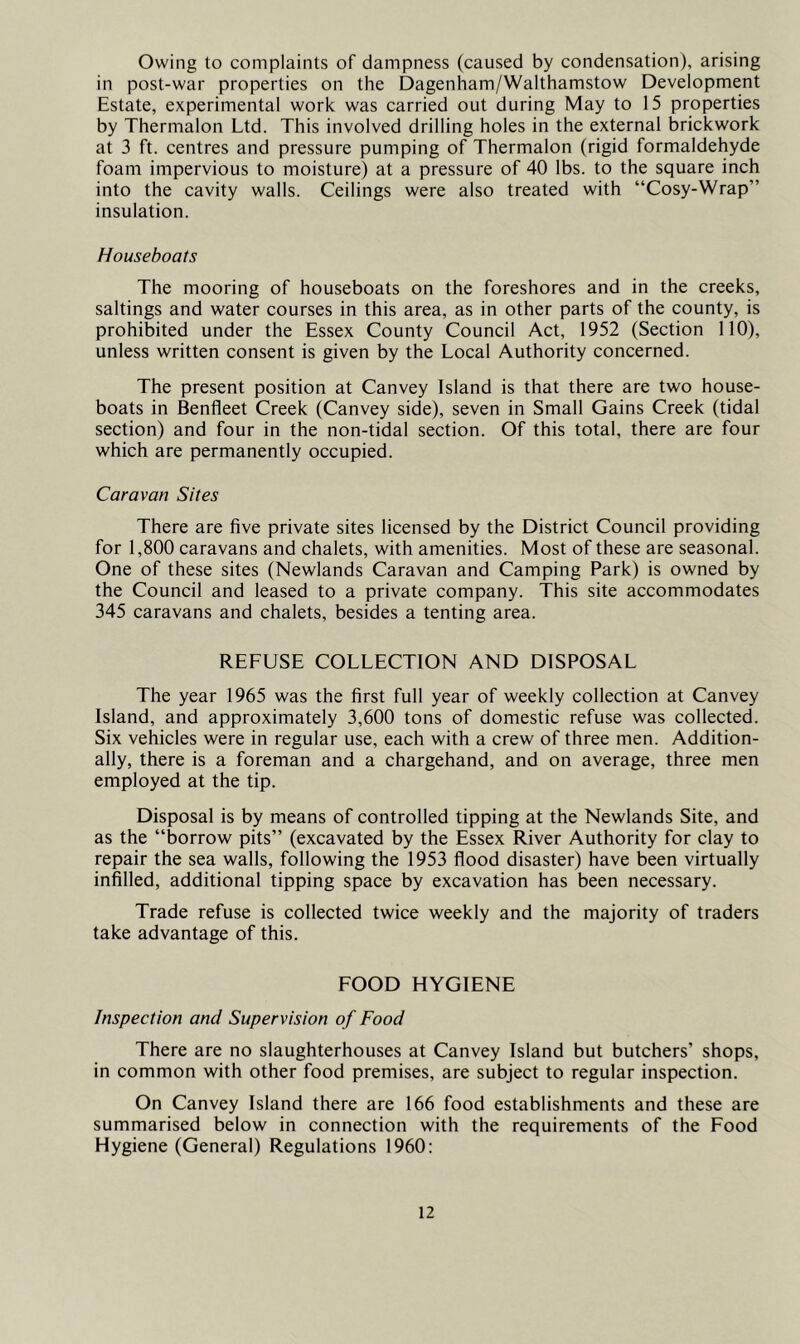 Owing to complaints of dampness (caused by condensation), arising in post-war properties on the Dagenham/Walthamstow Development Estate, experimental work was carried out during May to 15 properties by Thermalon Ltd. This involved drilling holes in the external brickwork at 3 ft. centres and pressure pumping of Thermalon (rigid formaldehyde foam impervious to moisture) at a pressure of 40 lbs. to the square inch into the cavity walls. Ceilings were also treated with “Cosy-Wrap” insulation. Houseboats The mooring of houseboats on the foreshores and in the creeks, saltings and water courses in this area, as in other parts of the county, is prohibited under the Essex County Council Act, 1952 (Section 110), unless written consent is given by the Local Authority concerned. The present position at Canvey Island is that there are two house- boats in Benfleet Creek (Canvey side), seven in Small Gains Creek (tidal section) and four in the non-tidal section. Of this total, there are four which are permanently occupied. Caravan Sites There are five private sites licensed by the District Council providing for 1,800 caravans and chalets, with amenities. Most of these are seasonal. One of these sites (Newlands Caravan and Camping Park) is owned by the Council and leased to a private company. This site accommodates 345 caravans and chalets, besides a tenting area. REFUSE COLLECTION AND DISPOSAL The year 1965 was the first full year of weekly collection at Canvey Island, and approximately 3,600 tons of domestic refuse was collected. Six vehicles were in regular use, each with a crew of three men. Addition- ally, there is a foreman and a chargehand, and on average, three men employed at the tip. Disposal is by means of controlled tipping at the Newlands Site, and as the “borrow pits” (excavated by the Essex River Authority for clay to repair the sea walls, following the 1953 flood disaster) have been virtually infilled, additional tipping space by excavation has been necessary. Trade refuse is collected twice weekly and the majority of traders take advantage of this. FOOD HYGIENE Inspection and Supervision of Food There are no slaughterhouses at Canvey Island but butchers’ shops, in common with other food premises, are subject to regular inspection. On Canvey Island there are 166 food establishments and these are summarised below in connection with the requirements of the Food Hygiene (General) Regulations 1960:
