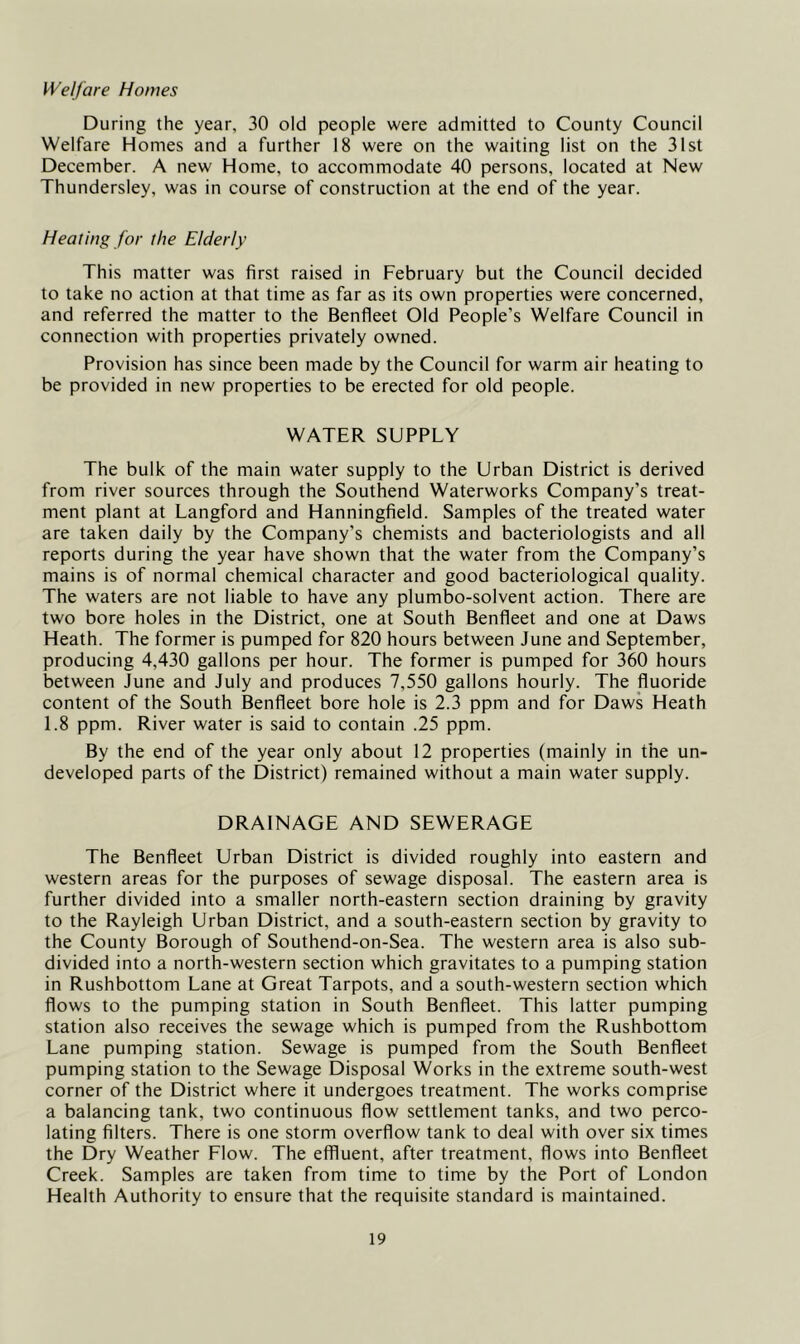 Welfare Homes During the year, 30 old people were admitted to County Council Welfare Homes and a further 18 were on the waiting list on the 31st December. A new Home, to accommodate 40 persons, located at New Thundersley, was in course of construction at the end of the year. Heating for the Elderly This matter was first raised in February but the Council decided to take no action at that time as far as its own properties were concerned, and referred the matter to the Benfieet Old People’s Welfare Council in connection with properties privately owned. Provision has since been made by the Council for warm air heating to be provided in new properties to be erected for old people. WATER SUPPLY The bulk of the main water supply to the Urban District is derived from river sources through the Southend Waterworks Company’s treat- ment plant at Langford and Hanningfield. Samples of the treated water are taken daily by the Company’s chemists and bacteriologists and all reports during the year have shown that the water from the Company’s mains is of normal chemical character and good bacteriological quality. The waters are not liable to have any plumbo-solvent action. There are two bore holes in the District, one at South Benfleet and one at Daws Heath. The former is pumped for 820 hours between June and September, producing 4,430 gallons per hour. The former is pumped for 360 hours between June and July and produces 7,550 gallons hourly. The fluoride content of the South Benfleet bore hole is 2.3 ppm and for Daws Heath 1.8 ppm. River water is said to contain .25 ppm. By the end of the year only about 12 properties (mainly in the un- developed parts of the District) remained without a main water supply. DRAINAGE AND SEWERAGE The Benfleet Urban District is divided roughly into eastern and western areas for the purposes of sewage disposal. The eastern area is further divided into a smaller north-eastern section draining by gravity to the Rayleigh Urban District, and a south-eastern section by gravity to the County Borough of Southend-on-Sea. The western area is also sub- divided into a north-western section which gravitates to a pumping station in Rushbottom Lane at Great Tarpots, and a south-western section which flows to the pumping station in South Benfieet. This latter pumping station also receives the sewage which is pumped from the Rushbottom Lane pumping station. Sewage is pumped from the South Benfleet pumping station to the Sewage Disposal Works in the extreme south-west corner of the District where it undergoes treatment. The works comprise a balancing tank, two continuous flow settlement tanks, and two perco- lating filters. There is one storm overflow tank to deal with over six times the Dry Weather Flow. The effluent, after treatment, flows into Benfleet Creek. Samples are taken from time to time by the Port of London Health Authority to ensure that the requisite standard is maintained.