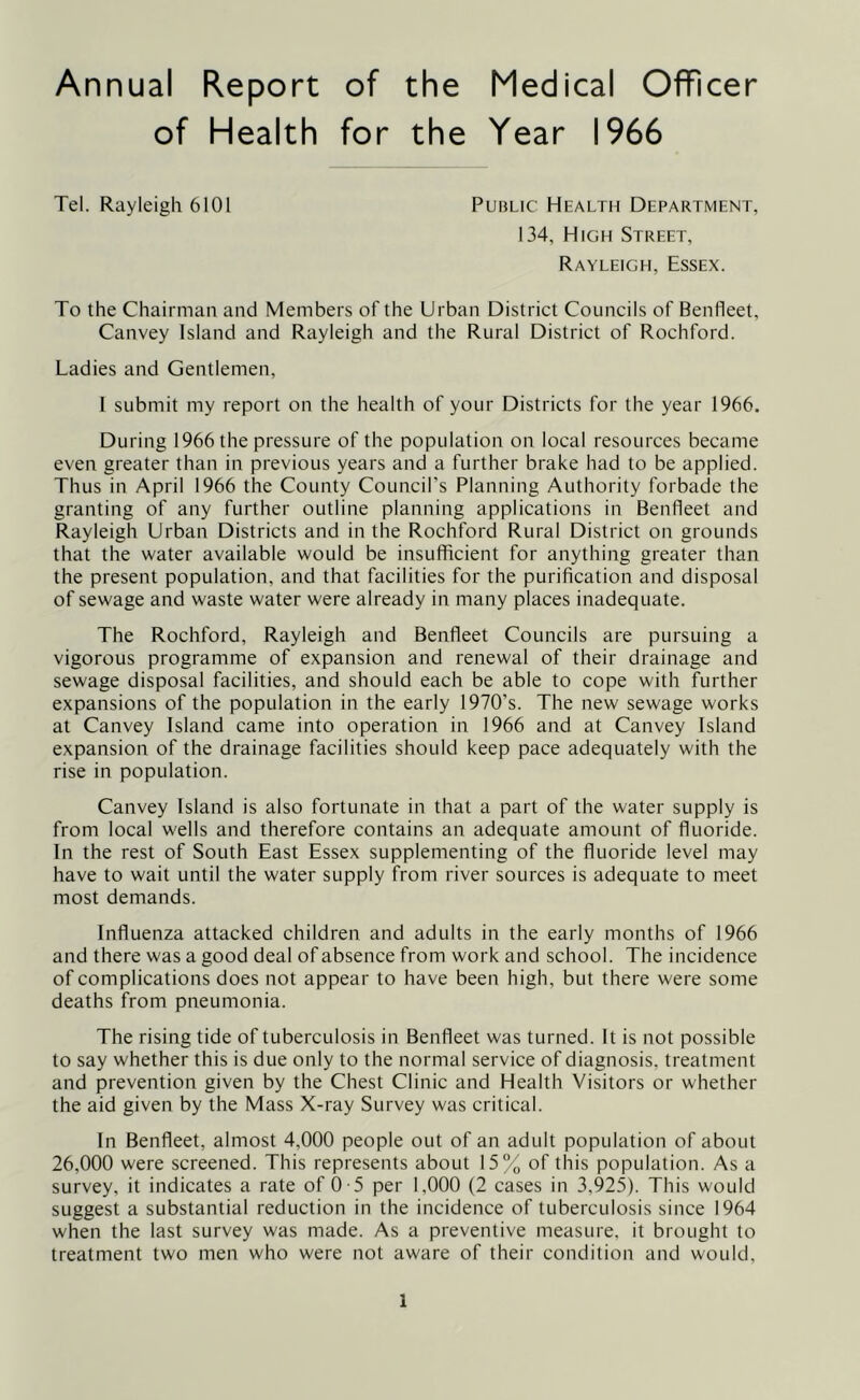 Annual Report of the Medical Officer of Health for the Year 1966 Tel. Rayleigh 6101 Public Health Department, 134, High Street, Rayleigh, Essex. To the Chairman and Members of the Urban District Councils of Benfleet, Canvey Island and Rayleigh and the Rural District of Rochford. Ladies and Gentlemen, I submit my report on the health of your Districts for the year 1966. During 1966 the pressure of the population on local resources became even greater than in previous years and a further brake had to be applied. Thus in April 1966 the County Council’s Planning Authority forbade the granting of any further outline planning applications in Benfleet and Rayleigh Urban Districts and in the Rochford Rural District on grounds that the water available would be insufficient for anything greater than the present population, and that facilities for the purification and disposal of sewage and waste water were already in many places inadequate. The Rochford, Rayleigh and Benfleet Councils are pursuing a vigorous programme of expansion and renewal of their drainage and sewage disposal facilities, and should each be able to cope with further expansions of the population in the early 1970’s. The new sewage works at Canvey Island came into operation in 1966 and at Canvey Island expansion of the drainage facilities should keep pace adequately with the rise in population. Canvey Island is also fortunate in that a part of the water supply is from local wells and therefore contains an adequate amount of fluoride. In the rest of South East Essex supplementing of the fluoride level may have to wait until the water supply from river sources is adequate to meet most demands. Influenza attacked children and adults in the early months of 1966 and there was a good deal of absence from work and school. The incidence of complications does not appear to have been high, but there were some deaths from pneumonia. The rising tide of tuberculosis in Benfleet was turned. It is not possible to say whether this is due only to the normal service of diagnosis, treatment and prevention given by the Chest Clinic and Health Visitors or whether the aid given by the Mass X-ray Survey was critical. In Benfleet, almost 4,000 people out of an adult population of about 26,000 were screened. This represents about 15% of this population. As a survey, it indicates a rate of 0 -5 per 1,000 (2 cases in 3,925). This would suggest a substantial reduction in the incidence of tuberculosis since 1964 when the last survey was made. As a preventive measure, it brought to treatment two men who were not aware of their condition and would.