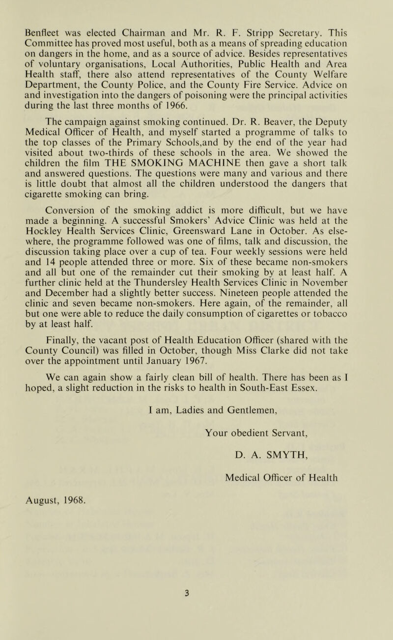 Benfleet was elected Chairman, and Mr. R. F. Stripp Secretary. This Committee has proved most useful, both as a means of spreading education on dangers in the home, and as a source of advice. Besides representatives of voluntary organisations, Local Authorities, Public Health and Area Health staff, there also attend representatives of the County Welfare Department, the County Police, and the County Fire Service. Advice on and investigation into the dangers of poisoning were the principal activities during the last three months of 1966. The campaign against smoking continued. Dr. R. Beaver, the Deputy Medical Officer of Health, and myself started a programme of talks to the top classes of the Primary Schools,and by the end of the year had visited about two-thirds of these schools in the area. We showed the children the film THE SMOKING MACHINE then gave a short talk and answered questions. The questions were many and various and there is little doubt that almost all the children understood the dangers that cigarette smoking can bring. Conversion of the smoking addict is more difficult, but we have made a beginning. A successful Smokers’ Advice Clinic was held at the Hockley Health Services Clinic, Greensward Lane in October. As else- where, the programme followed was one of films, talk and discussion, the discussion taking place over a cup of tea. Four weekly sessions were held and 14 people attended three or more. Six of these became non-smokers and all but one of the remainder cut their smoking by at least half. A further clinic held at the Thundersley Health Services Clinic in November and December had a slightly better success. Nineteen people attended the clinic and seven became non-smokers. Here again, of the remainder, all but one were able to reduce the daily consumption of cigarettes or tobacco by at least half. Finally, the vacant post of Health Education Officer (shared with the County Council) was filled in October, though Miss Clarke did not take over the appointment until January 1967. We can again show a fairly clean bill of health. There has been as 1 hoped, a slight reduction in the risks to health in South-East Essex. 1 am. Ladies and Gentlemen, Your obedient Servant, D. A. SMYTH, Medical Officer of Health August, 1968.