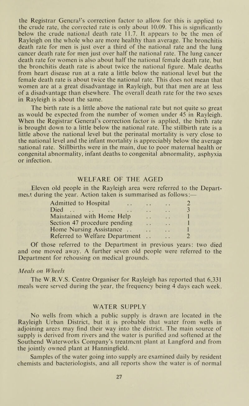 the Registrar General's correction factor to allow for this is applied to the crude rate, the corrected rate is only about 10.09. This is significantly below the crude national death rate 11.7. It appears to be the men of Rayleigh on the whole who are more healthy than average. The bronchitis death rate for men is just over a third of the national rate and the lung cancer death rate for men just over half the national rate. The lung cancer death rate for women is also about half the national female death rate, but the bronchitis death rate is about twice the national figure. Male deaths from heart disease run at a rate a little below the national level but the female death rate is about twice the national rate. This does not mean that women are at a great disadvantage in Rayleigh, but that men are at less of a disadvantage than elsew'here. The overall death rate for the two sexes in Rayleigh is about the same. The birth rate is a little above the national rate but not quite so great as would be expected from the number of women under 45 in Rayleigh. When the Registrar General's correction factor is applied, the birth rate is brought down to a little below the national rate. The stillbirth rate is a little above the national level but the perinatal mortality is very close to the national level and the infant mortality is appreciably below the average national rate. Stillbirths were in the main, due to poor maternal health or congenital abnormality, infant deaths to congenital abnormality, asphyxia or infection. WELFARE OF THE AGED Eleven old people in the Rayleigh area were referred to the Depart- ment during the year. Action taken is summarised as follows:— Admitted to Hospital .. .. .. 2 Died 3 Maintained with Home Help .. .. 1 Section 47 procedure pending .. .. 1 Home Nursing Assistance .. .. .. I Referred to Welfare Department .. .. 2 Of those referred to the Department in previous years: two died and one moved away. A further seven old people were referred to the Department for rehousing on medical grounds. Meals on Wheels The W.R.V.S. Centre Organiser for Rayleigh has reported that 6,331 meals were served during the year, the frequency being 4 days each week. WATER SUPPLY No wells from which a public supply is drawn are located in the Rayleigh Urban District, but it is probable that water from wells in adjoining areas may find their way into the district. The main source of supply is derived from rivers and the water is purified and softened at the Southend Waterworks Company’s treatment plant at Langford and from the jointly owned plant at Hanningfield. Samples of the water going into supply are examined daily by resident chemists and bacteriologists, and all reports show the water is of normal