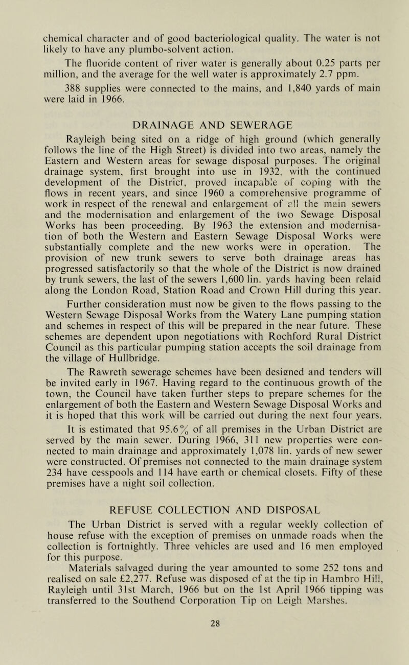 chemical character and of good bacteriological quality. The water is not likely to have any plumbo-solvent action. The fluoride content of river water is generally about 0.25 parts per million, and the average for the well water is approximately 2.7 ppm. 388 supplies were connected to the mains, and 1,840 yards of main were laid in 1966. DRAINAGE AND SEWERAGE Rayleigh being sited on a ridge of high ground (which generally follows the line of the High Street) is divided into two areas, namely the Eastern and Western areas for sewage disposal purposes. The original drainage system, first brought into use in 1932. with the continued development of the District, proved incapable of coping with the flows in recent years, and since 1960 a comorehensive programme of work in respect of the renewal and enlargement of all the main sewers and the modernisation and enlargement of the two Sewage Disposal Works has been proceeding. By 1963 the extension and modernisa- tion of both the Western and Eastern Sewage Disposal Works were substantially complete and the new works were in operation. The provision of new trunk sewers to serve both drainage areas has progressed satisfactorily so that the whole of the District is now drained by trunk sewers, the last of the sewers 1,600 lin. yards having been relaid along the London Road, Station Road and Crown Hill during this year. Further consideration must now be given to the flows passing to the Western Sewage Disposal Works from the Watery Lane pumping station and schemes in respect of this will be prepared in the near future. These schemes are dependent upon negotiations with Rochford Rural District Council as this particular pumping station accepts the soil drainage from the village of Hullbridge. The Rawreth sewerage schemes have been designed and tenders will be invited early in 1967. Having regard to the continuous growth of the town, the Council have taken further steps to prepare schemes for the enlargement of both the Eastern and Western Sewage Disposal Works and it is hoped that this work will be carried out during the next four years. It is estimated that 95.6% of all premises in the Urban District are served by the main sewer. During 1966, 311 new properties were con- nected to main drainage and approximately 1,078 lin. yards of new sewer were constructed. Of premises not connected to the main drainage system 234 have cesspools and 114 have earth or chemical closets. Fifty of these premises have a night soil collection. REFUSE COLLECTION AND DISPOSAL The Urban District is served with a regular weekly collection of house refuse with the exception of premises on unmade roads when the collection is fortnightly. Three vehicles are used and 16 men employed for this purpose. Materials salvaged during the year amounted to some 252 tons and realised on sale £2,277. Refuse was disposed of at the tip in Hambro Hill, Rayleigh until 31st March, 1966 but on the 1st April 1966 tipping was transferred to the Southend Corporation Tip on Leigh Marshes.