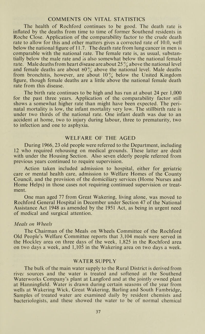 COMMENTS ON VITAL STATISTICS The health of Rochford continues to be good. The death rate is inflated by the deaths from time to time of former Southend residents in Roche Close. Application of the comparability factor to the crude death rate to allow for this and other matters gives a corrected rate of 10.0, well below the national figure of 11.7. The death rate from lung cancer in men is comparable with the national rate. The female rate is, as usual, substan- tially below the male rate and is also somewhat below the national female rate. Male deaths from heart disease are about 25 % above the national level and female deaths are about »0% above the national level. Male deaths from bronchitis, however, are about 10% below the United Kingdom figure, though female deaths are a little above the national female death rate from this disease. The birth rate continues to be high and has run at about 24 per 1,000 for the past three years. Application of the comparability factor still shows a somewhat higher rate than might have been expected. The peri- natal mortality is low, the infant mortality very low. The stillbirth rate is under two thirds of the national rate. One infant death was due to an accident at home, two to injury during labour, three to prematurity, two to infection and one to asphyxia. WELFARE OF THE AGED During 1966, 23 old people were referred to the Department, including 12 who required rehousing on medical grounds. These latter are dealt with under the Housing Section. Also seven elderly people referred from previous years continued to require supervision. Action taken included admission to hospital, either for geriatric care or mental health care, admission to Welfare Homes of the County Council, and the provision of the domiciliary services (Home Nurses and Home Helps) in those cases not requiring continued supervision or treat- ment. One man aged 77 from Great Wakering, living alone, was moved to Rochford General Hospital in December under Section 47 of the National Assistance Act 1948 as amended by the 1951 Act, as being in urgent need of medical and surgical attention. Meals on Wheels The Chairman of the Meals on Wheels Committee of the Rochford Old People’s Welfare Committee reports that 3,104 meals were served in the Hockley area on three days of the week, 1,825 in the Rochford area on two days a week, and 1,105 in the Wakering area on two days a week. WATER SUPPLY The bulk of the main water supply to the Rural District is derived from river sources and the water is treated and softened at the Southend Waterworks Company’s plant at Langford and at the jointly owned plant at Hanningfield. Water is drawn during certain seasons of the year from wells at Wakering Wick, Great Wakering, Barling and South Fambridge. Samples of treated water are examined daily by resident chemists and bacteriologists, and these showed the water to be of normal chemical