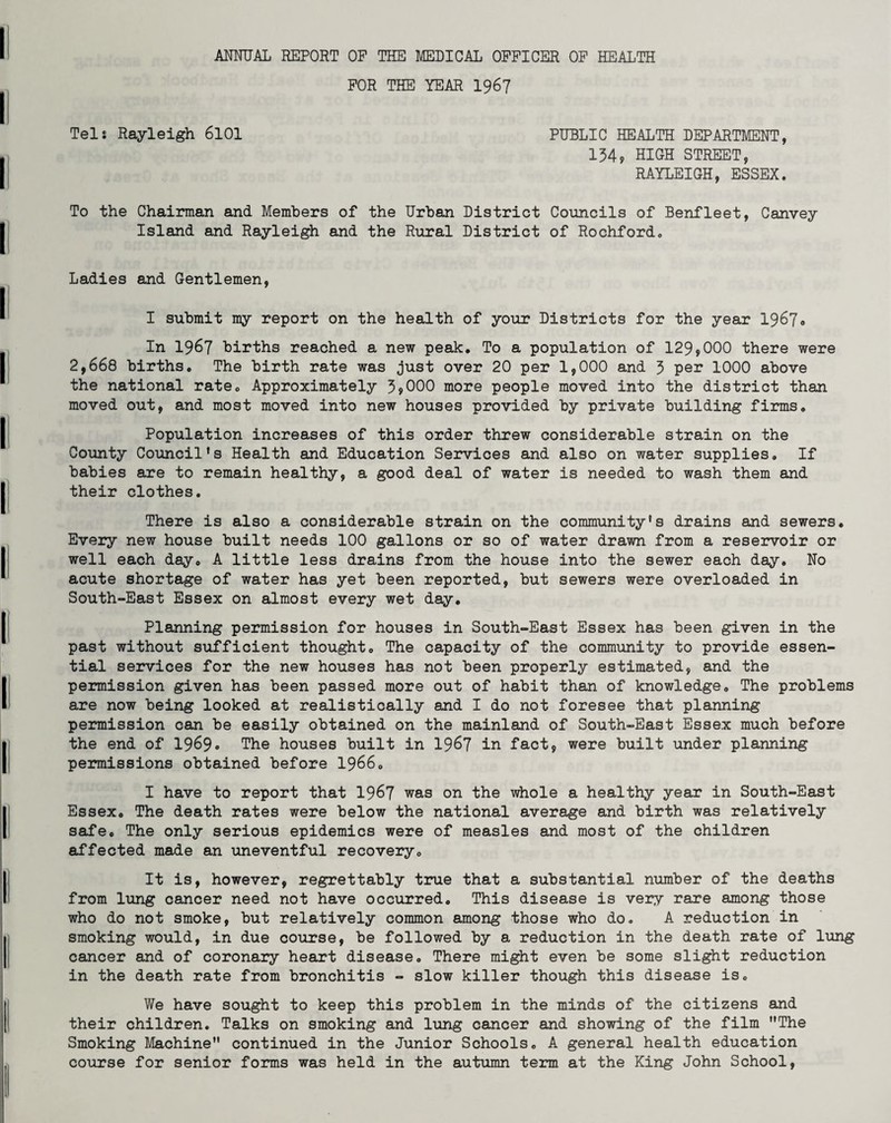 FOR THE YEAR 1967 Tel: Rayleigh 6101 PUBLIC HEALTH DEPARTMENT, 134, HIGH STREET, RAYLEIGH, ESSEX. To the Chairman and Members of the Urban District Councils of Benfleet, Canvey Island and Rayleigh and the Rural District of Rochford. Ladies and Gentlemen, I submit my report on the health of your Districts for the year 1967. In 1967 births reached a new peak. To a population of 129,000 there were 2,668 births. The birth rate was just over 20 per 1,000 and 3 per 1000 above the national rate. Approximately 3,000 more people moved into the district than moved out, and most moved into new houses provided by private building firms. Population increases of this order threw considerable strain on the County Council's Health and Education Services and also on water supplies. If babies are to remain healthy, a good deal of water is needed to wash them and their clothes. There is also a considerable strain on the community's drains and sewers. Every new house built needs 100 gallons or so of water drawn from a reservoir or well each day. A little less drains from the house into the sewer each day. No acute shortage of water has yet been reported, but sewers were overloaded in South-East Essex on almost every wet day. Planning permission for houses in South-East Essex has been given in the past without sufficient thought. The capacity of the community to provide essen¬ tial services for the new houses has not been properly estimated, and the permission given has been passed more out of habit than of knowledge. The problems are now being looked at realistically and I do not foresee that planning permission can be easily obtained on the mainland of South-East Essex much before the end of 1969. The houses built in 1967 in fact, were built under planning permissions obtained before 1966. I have to report that 1967 was on the whole a healthy year in South-East Essex. The death rates were below the national average and birth was relatively safe. The only serious epidemics were of measles and most of the children affected made an uneventful recovery. It is, however, regrettably true that a substantial number of the deaths from lung cancer need not have occurred. This disease is very rare among those who do not smoke, but relatively common among those who do. A reduction in smoking would, in due course, be followed by a reduction in the death rate of lung cancer and of coronary heart disease. There might even be some slight reduction in the death rate from bronchitis - slow killer though this disease is. We have sought to keep this problem in the minds of the citizens and their children. Talks on smoking and lung cancer and showing of the film The Smoking Machine continued in the Junior Schools. A general health education course for senior forms was held in the autumn term at the King John School,