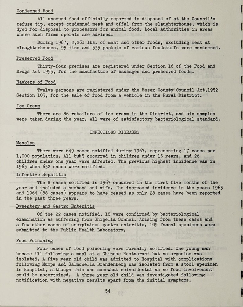Condemned Food All unsound food officially reported is disposed of at the Council's refuse tip, except condemned meat and offal from the slaughterhouse, which is dyed for disposal to processors for animal food. Local Authorities in areas where such firms operate are advised. During 1967, 2,261 lbs. of meat and other foods, excluding meat at slaughterhouses, 95 tins and 555 packets of various foodstuffs were condemned. Preserved Food Thirty-four premises are registered under Section 16 of the Food and Drugs Act 1955> Dor the manufacture of sausages and preserved foods. Hawkers of Food Twelve persons are registered under the Essex County Council Act,1952 Section 105, Dor the sale oD Dood Drom a vehicle in the Rural District. Ice Cream There are 86 retailers oD ice cream in the District, and six samples were taken during the year. All were of satisfactory bacteriological standard. INFECTIOUS DISEASES Measles There were 649 cases notified during 1967, representing 17 cases per 1,000 population. All but 5 occurred in children under 15 years, and 26 children under one year were affected. The previous highest incidence was in 1965 when 652 cases were notified. Infective Hepatitis The 8 cases notified in 1967 occurred in the first five months of the year and included a husband and wife. The increased incidence in the years 1965 and 1964 (88 cases) appears to have ceased as only 28 cases have been reported in the past three years. Dysentery and Gastro Enteritis Of the 22 cases notified, 18 were confirmed by bacteriological examination as suffering from Shigella Sonnei. Arising from these cases and a few other cases of unexplained gastro enteritis, 109 faecal specimens were submitted to the Public Health Laboratory. Food Poisoning Four cases of food poisoning were formally notified. One young man became ill following a meal at a Chinese Restaurant but no organism was isolated. A five year old child was admitted to Hospital with complications following Mumps and Salmonella Brandenberg was isolated from a stool specimen in Hospital, although this was somewhat coincidental as no food involvement could be ascertained. A three year old child was investigated following notification with negative results apart from the initial symptoms.
