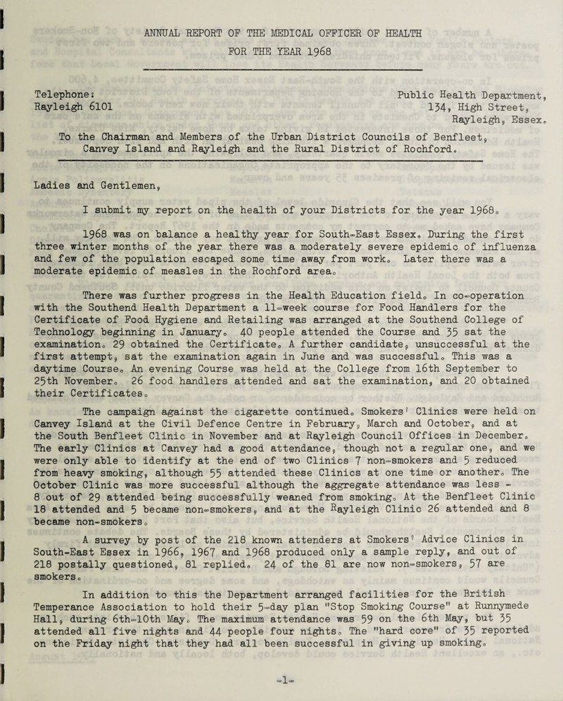 ANNUAL REPORT OF THE MEDICAL OFFICER OF HEALTH FOR THE YEAR 1968 Telephones Public Health Department, Rayleigh 6101 134, High Street, Rayleigh, Essex, To the Chairman and Members of the Urban District Councils of Benfleet, Canvey Island and Rayleigh and the Rural District of Rochford, Ladies and Gentlemen, I submit my report on the health of your Districts for the year 19680 1968 was on balance a healthy year for South-East Essex, During the first three winter months of the year there was a moderately severe epidemic of influenza and few of the population escaped some time away from worko Later there was a moderate epidemic of measles in the Rochford area. There was further progress in the Health Education field. In co-operation with the Southend Health Department a 11-week course for Food Handlers for the Certificate of Food Hygiene and Retailing was arranged at the Southend College of Technology beginning in January, 40 people attended the Course and 35 sat the examination, 29 obtained the Certificate, A further candidate, unsuccessful at the first attempt, sat the examination again in June and was successful. This was a daytime Course, An evening Course was held at the College from 16th September to 25th November, 26 food handlers attended and sat the examination, and 20 obtained their Certificates, The campaign against the cigarette continued. Smokers* I * * * 5 * * 8 Clinics were held on Canvey Island at the Civil Defence Centre in February, March and October, and at the South Benfleet Clinic in November and at Rayleigh Council Offices in December, The early Clinics at Canvey had a good attendance, though not a regular one, and we were only able to identify at the end of two Clinics 7 non-smokers and 5 reduced from heavy smoking, although 55 attended these Clinics at one time or another. The October Clinic was more successful although the aggregate attendance was less - 8 out of 29 attended being successfully weaned from smoking. At the Benfleet Clinic 18 attended and 5 became non-smokers, and at the Rayleigh Clinic 26 attended and 8 became non-smokers, A survey by post of the 218 known attenders at Smokers5 Advice Clinics in South-East Essex in 1966, 1967 and 1968 produced only a sample reply, and out of 218 postally questioned, 81 replied, 24 of the 81 are now non-smokers, 57 are smokers, In addition to this the Department arranged facilities for the British Temperance Association to hold their 5=>^ay plan Stop Smoking Course at Runnymede Hall, during 6th=10th May, The maximum attendance was 59 on the 6th May, but 35 attended all five nights and 44 people four nights. The hard core of 35 reported on the Friday night that they had all been successful in giving up smoking. 1