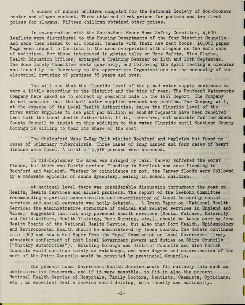 A number of school children competed for the National Society of Non-Smokers poster and slogan contest0 Three obtained first prizes for posters and two first prizes for slogans. Fifteen children obtained other prizes,, In co-operation with the South-East Essex Home Safety Committee, 4s>600 leaflets were distributed to the Housing Departments of the four District Councils and were then issued to all Council tenants with their new rent books0 10,000 paper bags were issued to Chemists in the area overprinted with slogans on the safe care of medicines * For those interested in giving talks on Home Safety, Miss Clarke, Health Education Officer, arranged a Training Seminar on 11th and 12th September,, The Home Safety Committee meets quarterly, and following the April meeting a circular was issued by the Secretary to the appropriate Organisations on the necessity of the electrical rewiring of premises 35 years and over0 You will see that the fluoride level of the piped water supply continues to vary a little according to the district and the time of year. The Southend Waterworks Company have asked me to correct my comments made in the 1967 Report* The Company do not consider that the well water supplies present any problem,, The Company will, at the expense of the Local Health Authorities, raise the fluoride level of the river water supplies to one part per million as soon as requests have been received from both the Local Health Authorities* It is, therefore, not possible for the Essex County Council to insist on this addition to the water fluoride until Southend County Borough is willing to bear its share of the cost0 The Chelmsford Mass X-Ray Unit visited Rochford and Rayleigh but found no cases of pulmonary tuberculosis* Three cases of lung cancer and four cases of heart disease were found* A total of 3? 518 persons were screened,. In mid-September the area was deluged by rain* Canvey suffered the worst floods, but there was fairly serious flooding in Benfleet and some flooding in Rochford and Rayleigh* Whether by coincidence or not, the Canvey floods were followed by a moderate epidemic of sonne dysentery, mainly in school children* At national level there was considerable discussion throughout the year on Health, Health Services and allied problems* The report of the Seebohm Committee recommending a partial concentration and co-ordination of Local Authority social services and social servants was hotly debated* A Green Paper on ''National Health Service? the administrative structure of medical and related services in England and Wales, suggested that not only personal health services (Mental Welfare, Maternity and Child Welfare, Health Visiting, Home Nursing, etc*), should be taken over by Area Health Boards of the National Health Service, but also that Port Health, Epidemiology and Environmental Health should be administered by these Boards* The debate continues into 1969 and now a Red Paper from the Royal Commission on Local Government firmly advocates conferment of most Local Government powers and duties on Shire Councils (Unitary Authorities)* Existing Borough and District Councils and also Parish Councils would continue mainly as watchdogs, and some degree and co-ordination of the work of the Shire Councils would be provided by provincial Councils* The present Local Government Health Service would fit suitably into such an administrative framework, and if it were possible, to fit in also the present National Health Service of Hospitals, Family Doctors, Dentists, Chemists, Opticians, etc*, an excellent Health Service could develop, both locally and nationally* “2
