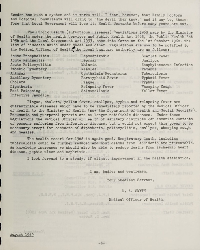 Sweden has such a system and it works well0 I fear, however, that Family Doctors and Hospital Consultants will cling to '‘the devil they know/0 and it may be, there- fore that Local Government will lose its Health Servants before many years are out0 The Public Health (infectious Diseases) Regulations 1968 made by the Minister of Health under the Health Services and Public Health Act 1968, the Public Health Act 1936 and the Local Government Act 1935» came into force on the 1st October 19680 The list of diseases which under these and other regulations are now to be notified to the Medical Officer of Health^the Local Sanitary Authority are as follows Acute Encephalitis Acute Meningitis Acute Poliomyelitis Amoebic Dysentery Anthrax Bacillary Dysentery Cholera Diphtheria Food Poisoning Infective Jaundice Leptospirosis Leprosy Malaria Measles Ophthalmia Neonatorum Paratyphoid Fever Plague Relapsing Fever Salmonellosis Scarlet Fever Smallpox Staphylococcus Infection Tetanus Tuberculosis Typhoid Fever Typhus Whooping Cough Yellow Fever Plague, cholera, yellow fever, smallpox, typhus and relapsing fever are quarantinable diseases which have to be immediately reported by the Medical Officer of Health to the Ministry of Health (now the Department of Health and Social Security)„ Pneumonia and puerperal pyrexia are no longer notifiable diseases<, Under these Regulations the Medical Officer of Health of sanitary districts can immunise contacts of persons suffering from infectious disease, but I would not expect this power to be necessary except for contacts of diphtheria, poliomyelitis, smallpox, whooping cough and measleso The health record for 1968 is again good*, Respiratory deaths including tuberculosis could be further reduced and most deaths from accidents are preventable„ As knowledge increases we should also be able to reduce deaths from ischaemic heart disease, peptic ulcer and nephritis., I look forward to a steady, if slight, improvement in the health statistics,, 1 am9 Ladies and Gentlemen, Your obedient Servant, D0 A0 SMYTH Medical Officer of Healtho August 1969