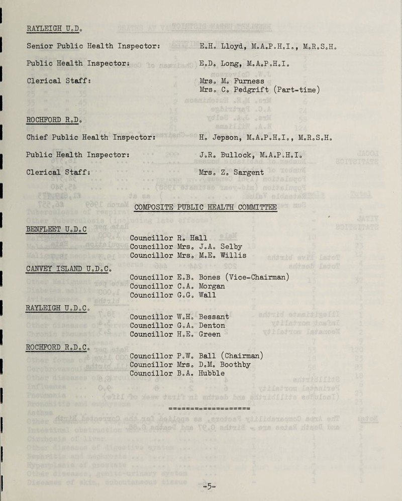 RAYLEIGH U0D0 Senior Public Health Inspector; Public Health Inspectors Clerical Staff; ROCHFORD RqDq Chief Public Health Inspector; Public Health Inspector; Clerical Staffs COMPOSITE BENFLEET U0D0C Councillor Councillor Councillor CANVEY ISLAM) U0D0Co Councillor Councillor Councillor RAYLEIGH UoDoCo Councillor Councillor Councillor ROCHFORD RoLoCo Councillor Councillor Councillor EoHo Lloyd, MoAoPoH0Io, MoR0S0H0 EoLo Long, MoAoPoHolo MrSo M0 Furness Mrs0 Co Pedgrift (Part-time) Ho Jepson, MoA0P»H0I0, MeR0S0Ho JoRo Bullock, MoAoPoHolo MrSo Zo Sargent PUBLIC HEALTH COMMITTEE Ro Hall MrSo JoAo Selby MrSo MoE0 Willis EoBo Bones (Vice-Chairman) CoA0 Morgan GoGo Wall W0Ho Bessant GoAo Denton HoE„ Green PoW0 Ball (Chairman) MrSo DoMo Boothby BoAe Hubble