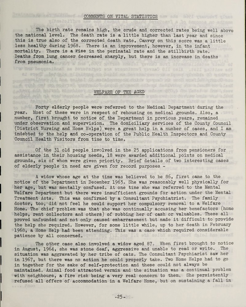 COMMENTS ON VITAL STATISTICS The birth rate remains high, the crude and corrected rates being well above the national level® The death rate is a little higher than last year and since this is true also of the corrected death rate, Canvey on this score was a little less healthy during 1968® There is an improvement, however, in the infant mortality® There is a rise in the perinatal rate and the stillbirth rate® Deaths from lung cancer decreased sharply, but there is an increase in deaths from pneumonia® WELFARE OF THE AGED Forty elderly people were referred to the Medical Department during the year® Most of these were in respect of rehousing on medical grounds® Also, a number, first brought to notice of the Department in previous years, remained under observation and supervision® The domiciliary services of the County Council (District Nursing and Home Helps) were a great help in a number of cases, and I am indebted to the help and co-operation of the Public Health Inspectors and County Council Health Visitors from time to time® Of the 31 old people involved in the 25 applications from pensioners for assistance in their housing needs, 18 were awarded additional points on medical grounds, six of whom were given priority® Brief details of two interesting cases of elderly people in need are given for record purposes - A widow whose age at the time was believed to be 86, first came to the notice of the Department in December 1963® She was reasonably well physically for her age, but was mentally confused® At one time she was referred to the Mental Welfare Department but there were insufficient grounds for action under the Mental Treatment Acts® This was confirmed by a Consultant Psychiatrist® The family doctor, too, did not feel he could support her compulsory removal to a Welfare Home® The chief problem was that she was continually accusing her benefactors (home helps, rent collectors and others) of robbing her of cash or valuables® These all proved unfounded and not only caused embarrassment but made it difficult to provide the help she required® However, for some little while, up to her death in February 1968, a Home Help had been attending® This was a case which required considerable patience by all concerned® The other case also involved a widow aged 87° When first brought to notice in August, 1964» she was stone deaf, aggressive and unable to read or write® The situation was aggravated by her tribe of cats® The Consultant Psychiarist saw her in 1967j but there was no action he could properly take® Two Home Helps had to go in together for the sake of self-protection and these could not always be maintained® Animal food attracted vermin and the situation was a continual problem with neighbours, a fire risk being a very real concern to them® She persistently refused all offers of accommodation in a Welfare Home, but on sustaining a fall in .25-