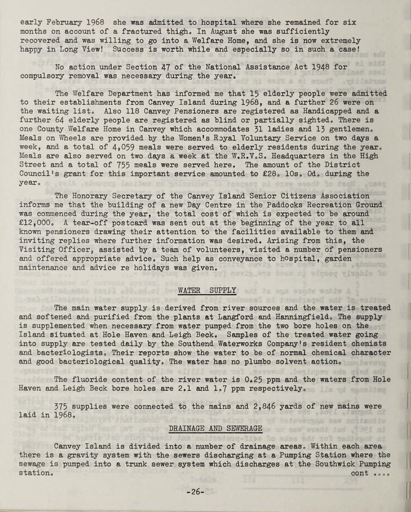 early February 1968 she was admitted to hospital where she remained for six months on account of a fractured thigh, In August she was sufficiently recovered and was willing to go into a Welfare Home, and she is now extremely happy in Long View! Success is worth while and especially so in such a case! Ho action under Section 47 of the National Assistance Act 1948 for compulsory removal was necessary during the year. The Welfare Department has informed me that 15 elderly people were admitted to their establishments from Canvey Island during 1968, and a further 26 were on the waiting list, Also 118 Canvey Pensioners are registered as Handicapped and a further 64 elderly people are registered as blind or partially sighted0 There is one County Welfare Home in Canvey which accommodates 51 ladies and 13 gentlemen*. Meals on Wheels are provided by the Women's Royal Voluntary Service on two days a week, and a total of 4>059 meals were served to elderly residents during the year0 Meals are also served on two days a week at the W,R,V,S, Headquarters in the High Street and a total of 755 meals were served here. The amount of the District Council's grant for this important service amounted to £280 10s, Od, during the year. The Honorary Secretary of the Canvey Island Senior Citizens Association informs me that the building of a new Day Centre in the Paddocks Recreation Ground was commenced during the year, the total cost of which is expected to be around £12,000o A tear-off postcard was sent out at the beginning of the year to all known pensioners drawing their attention to the facilities available to them and inviting replies where further information was desired. Arising from this, the Visiting Officer, assisted by a team of volunteers, visited a number of pensioners and offered appropriate advice*, Such help as conveyance to hospital, garden maintenance and advice re holidays was given, WATER SUPPLY The main water supply is derived from river sources and the water is treated and softened and purified from the plants at Langford and Hanningfield, The supply is supplemented when necessary from water pumped from the two bore holes on the Island situated at Hole Haven and Leigh Beck. Samples of the treated water going into supply are tested daily by the Southend Waterworks Company's resident chemists and bacteriologists*, Their reports show the water to be of normal chemical character and good bacteriological quality. The water has no plumbo solvent action. The fluoride content of the river water is 0,25 ppm and the waters from Hole Haven and Leigh Beck bore holes are 2,1 and 1,7 ppm respectively. 375 supplies were connected to the mains and 2,846 yards of new mains were laid in 1968, DRAINAGE AND SEWERAGE Canvey Island is divided into a number of drainage areas. Within each area there is a gravity system with the sewers discharging at a Pumping Station where the sewage is pumped into a trunk sewer system which discharges at the Southwick Pumping station, cont ,,,, -26-