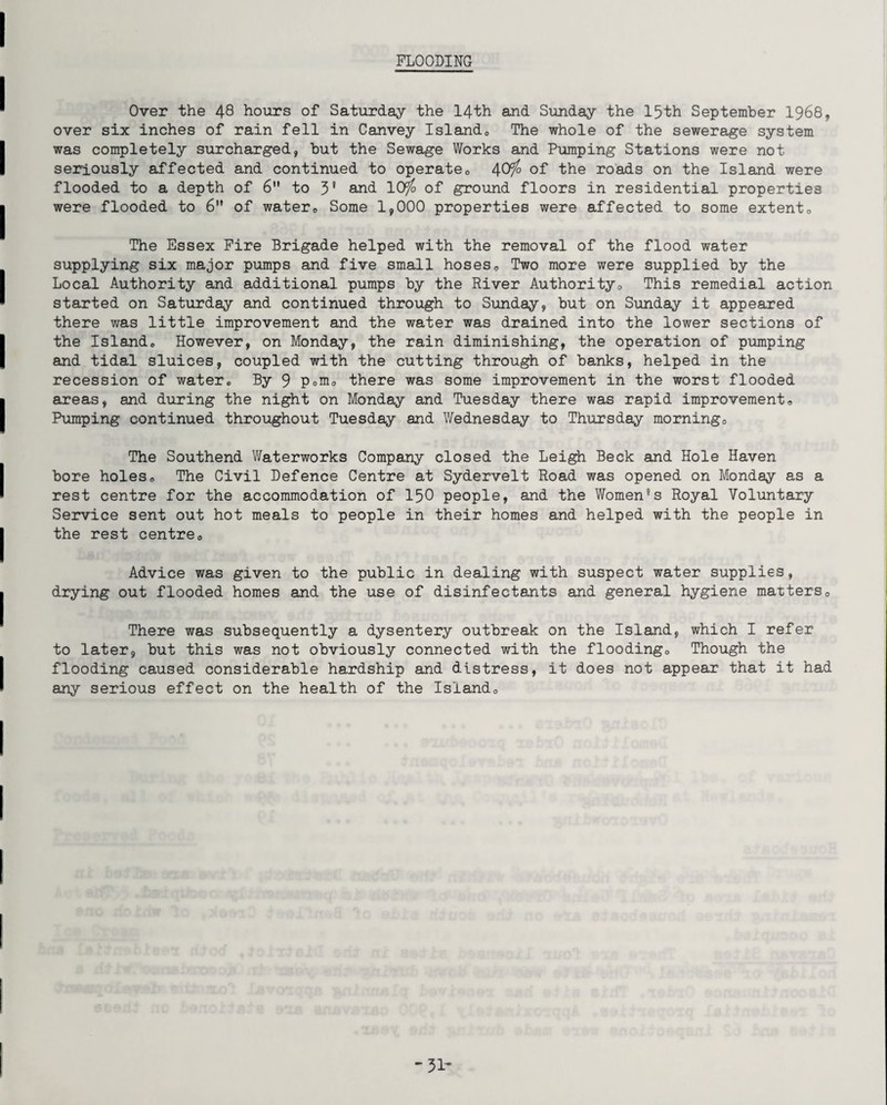 FLOODING Over the 48 hours of Saturday the 14th and Sunday the 15th September 1968, over six inches of rain fell in Canvey Isiand0 The whole of the sewerage system was completely surcharged, but the Sewage Works and Pumping Stations were not seriously affected and continued to operate0 40i° of the roads on the Island were flooded to a depth of 6 to 3* and 10rfo of ground floors in residential properties were flooded to 6” of water0 Some 1,000 properties were affected to some extent® The Essex Fire Brigade helped with the removal of the flood water supplying six major pumps and five small hoses0 Two more were supplied by the Local Authority and additional pumps by the River Authority® This remedial action started on Saturday and continued through to Sunday, but on Sunday it appeared there was little improvement and the water was drained into the lower sections of the Island* However, on Monday, the rain diminishing, the operation of pumping and tidal sluices, coupled with the cutting through of banks, helped in the recession of water* By 9 Pom® there was some improvement in the worst flooded areas, and during the night on Monday and Tuesday there was rapid improvement® Pumping continued throughout Tuesday and Wednesday to Thursday morning® The Southend Waterworks Company closed the Leigh Beck and Hole Haven bore holes® The Civil Defence Centre at Sydervelt Road was opened on Monday as a rest centre for the accommodation of 150 people, and the Women’s Royal Voluntary Service sent out hot meals to people in their homes and helped with the people in the rest centre® Advice was given to the public in dealing with suspect water supplies, drying out flooded homes and the use of disinfectants and general hygiene matters® There was subsequently a dysentery outbreak on the Island, which I refer to later, but this was not obviously connected with the flooding® Though the flooding caused considerable hardship and distress, it does not appear that it had any serious effect on the health of the Island® -31-